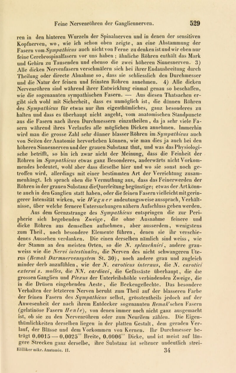 ren in den hinteren Wurzeln der Spinalnerven und in denen der sensitiven Kopfnerven, wo, wie ich schon oben zeigte, an eine Abstammung der Fasern vom Sympathicus auch nicht von Ferne zu denken ist und wir eben nur feine Cerebrospinalfasern vor uns haben ; ähnliche Röhren enthält das Mark und Gehirn zu Tausenden und ebenso die zwei höheren Sinnesnerven. 3) Alle dicken Nervenfasern verschmälern sich hei ihrer Endausbreitung durch Theilung oder directe Abnahme so, dass sie schliesslich den Durchmesser und die Natur der feinen und feinsten Röhren annehmen. 4) Alle dicken Nervenröhren sind während ihrer Entwicklung einmal genau so beschaffen, wie die sogenannten sympathischen Fasern. — Aus diesen Thatsachen er- gibt sich wohl mit Sicherheit, dass es unmöglich ist, die dünnen Röhren des Sympathicus für etwas nur ihm eigentümliches, ganz besonderes zu halten und dass es überhaupt nicht angeht, vom anatomischen Standpunete aus die Fasern nach ihren Durchmessern einzutheilen, da ja sehr viele Fa- sern während ihres Verlaufes alle möglichen Dicken annehmen. Immerhin wird man die grosse Zahl sehr dünner blasser Röhren im Sympathicus auch von Seiten der Anatomie hervorheben können, wie man dies ja auch hei den höheren Sinnesnerven und der grauen Substanz thut, und was das Physiologi- sche betrifft, so hin ich zwar nicht der Meinung, dass die Feinheit der Röhren im Sympathicus etwas ganz Besonderes, anderwärts nicht Vorkom- mendes bedeutet, wohl aber dass dieselbe hier und wo sie sonst noch ge- troffen wird, allerdings mit einer bestimmten Art der Verrichtung zusam- menhängt. Ich sprach oben die Vermutung aus, dass das Feinerwerden der Röhren in der grauen Substanz dieQuerleitung begünstige; etwas der Art könn- te auch in den Ganglien statt haben, oder die feinen Fasern vielleicht mit gerin- gerer Intensität wirken, wie JVagne r andeutungsweise aussprach, Verhält- nisse, über welche fernere Untersuchungen nähern Aufschluss gehen werden. Aus dem Grenzstrange des Sympathicus entspringen die zur Peri- pherie sich begebenden Zweige, die ohne Ausnahme feinere und dicke Röhren aus demselben aufnehmen, aber ausserdem, wenigstens zum Theil, noch besondere Elemente führen, denen sie ihr verschie- denes Aussehen verdanken. Die einen derselben nämlich sind weiss , wie der Stamm an den meisten Orten, so die N. splanchnici, andere grau- weiss wie die Nervi intestinales, die Nerven des nicht schwangeren Ute- rus (Remak Darmnervensystem St. 30), noch andere grau und zugleich minder derb anzufühlen, wie der N. caroticus internus, die N. carotici externi s. molles, die NN, cardiaci, die Gefässäste überhaupt, die die grossen Ganglien und Plexus der Unterleihshöhle verbindenden Zweige, die in die Drüsen eingehenden Aeste, die Beckengeflechte. Das besondere Verhalten der letzteren Nerven beruht zum Theil auf der blässeren Farbe der feinen Fasern des Sympathicus selbst, grösstentheils jedoch auf der Anwesenheit der nach ihrem Entdecker sogenannten RemaAschen Fasern (gelatinöse Fasern Hcnle), von denen immer noch nicht ganz ausgemacht ist, ob sie zu den Nervenröhren oder zum Neurilem zählen. Die Eigen- thümlichkeiten derselben liegen in der platten Gestalt, dem geraden Ver- lauf, der Blässe und dem Vorkommen von Kernen. Ihr Durchmesser be- trägt 0,0015— 0,0025 Breite, 0,0006 ' Dicke, und ist meist auf län- gere Strecken ganz derselbe, ihre Substanz ist seltener undeutlich strei- Kölliker mikr. Anatomie. ii. 34