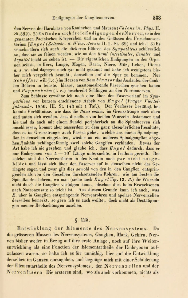 denNerven der Harnblase vonKaninchen und Mäusen (Valentin, Phys. II. St. 592). 2) Es finden sich freieEndigungen derNerven, so in den genannten Pacinischen Körperchen und an den Gefässen des Froschmesen- terium [Engel (Zeitschr. cl. W ien. Aerzte II. 1. St. 69) und ich.] 3) Es verschmälern sich auch die dickeren Röhren des Sympathicus schliesslich so, dass sie zu feinen werden, wie an den Rami intestinales, lienales und hepatici leicht zu sehen ist. — Die eigentlichen Endigungen in den Orga- nen selbst, in Herz, Lunge, Magen, Darm, Niere, Milz, Leber, Uterus ii. s. w. sind dagegen noch gar nicht gekannt und habe ich wenigstens bis- her mich vergeblich bemüht, denselben auf die Spur zu kommen. Nur Sch a’ffner will (l.c.) im Herzen von Bo m h in a tor das Auslaufen der dunk- len Röhren in feinste, blasse, anastomosirende Fäserchen gesehen haben und Pappenheim (1. c.) beschreibt Schlingen an den Nierennerven. Zum Schlüsse erwähne ich noch eine über den Faserverlauf im Sym- pathicus vor kurzem erschienene Arbeit von Engel (Prager Viertel- jahrsschr. 1850. III. St. 143 mit 1 Taf.). Der Verfasser bestätigt be- kannte Verhältnisse, wie dass die Rami comm. im Grenzstrange nach oben und unten sich wenden, dass dieselben von beiden Wurzeln abstammen und hie und da auch mit einem Bündel peripherisch an die Spinalnerven sich anschliessen, kommt aber ausserdem zu dem ganz absonderlichen Resultate, dass es im Grenzstrange auch Fasern gebe, welche aus einem Spinalgang- lion in denselben eingetreten, wieder an ein anderes Spinalganglion abge- hen,1 mithin schlingenförmig zwei solche Ganglien verbinden. Etwas der Art habe ich nie gesehen und glaube ich, dass Engel dadurch, dass er nur Embryonen von 4— 10” Länge untersuchte, in Irrthum gerieth. Bei solchen sind die Nervenröhren in den Knoten noch gar nicht ausge- bildet und lässt sich über den Faserverlauf in denselben nicht das Ge- ringste sagen und zwar gilt dies sowohl von den in den Ganglien entsprin- genden als von den dieselben durchsetzenden Röhren, wie am besten die Spinalknoten lehren, wo man (siehe auch Engel Fig. 13. B.) die Wurzeln nicht durch die Ganglien verfolgen kann, obschon dies beim Erwachsenen nach Natronzusatz so leicht ist. Aus diesem Grunde kann ich auch, was E. über in Ganglien entspringende Nervenröhren und apolare Nervenzellen derselben bemerkt, so gern ich es auch wollte, doch nicht als Bestätigun- gen meiner Beobachtungen ansehen. §. 125. Entwicklung der Elemente des Nervensystems. Da die grösseren Massen des Nervensystems, Ganglien, Mark, Gehirn, Ner- ven bisher weder in Bezug auf ihre erste Anlage , noch auf ihre Weiter- entwicklung als eine Function der Elementartheile der Embryonen auf- zufassen waren, so halte ich es für unnöthig, hier auf die Entwicklung derselben im Ganzen einzugehen, und begnüge mich mit einer Schilderung der Elementartheile des Nervensystemes, der Nervenzellen und der Nervenfasern. Die ersteren sind, wo sie auch Vorkommen, nichts als