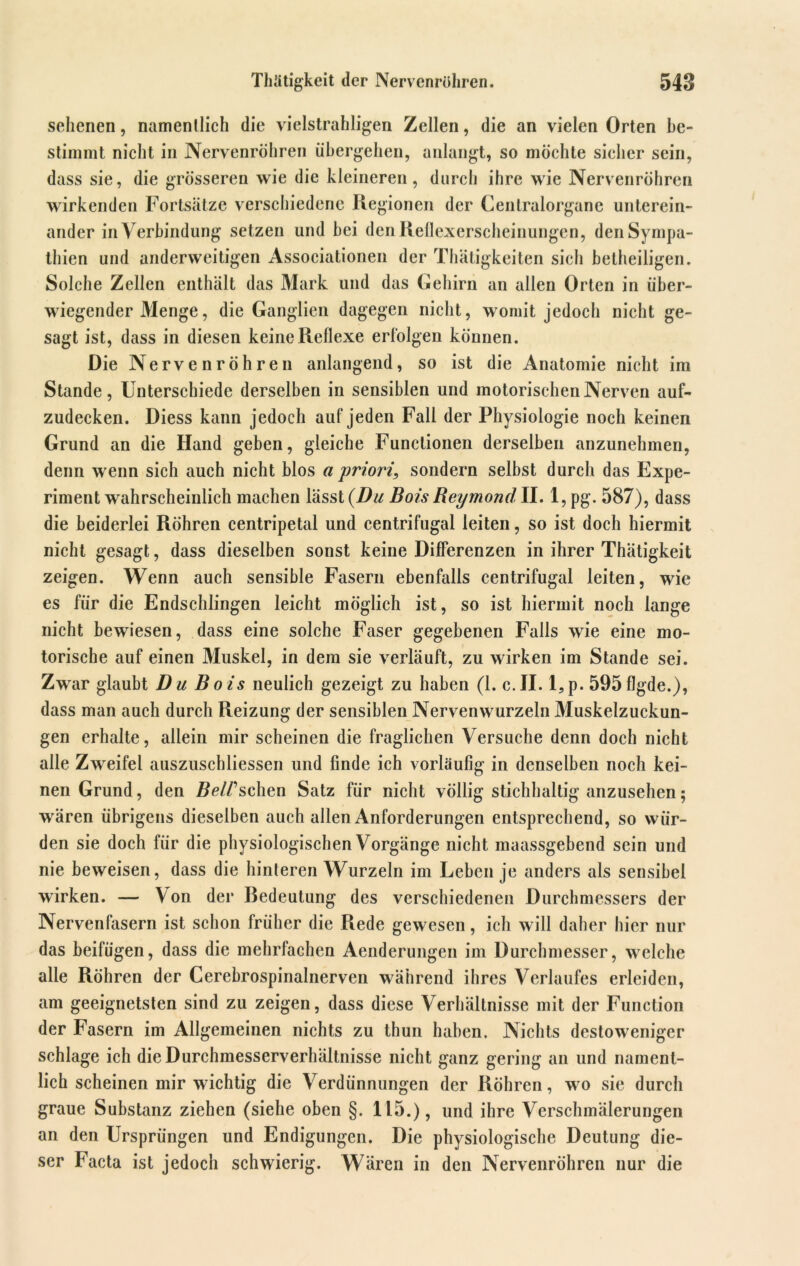 Thätigkeit der Nervenröhren. 548 sehenen, namentlich die vielstrahligen Zellen, die an vielen Orten be- stimmt nicht in Nervenröhren übergehen, anlangt, so möchte sicher sein, dass sie, die grösseren wie die kleineren, durch ihre wie Nervenröhren wirkenden Fortsätze verschiedene Regionen der Centralorgane unterein- ander in Verbindung setzen und bei den Reflexerscheinungen, den Sympa- thien und anderweitigen Associationen der Thätigkeiten sich betheiligen. Solche Zellen enthält das Mark und das Gehirn an allen Orten in über- wiegender Menge, die Ganglien dagegen nicht, womit jedoch nicht ge- sagt ist, dass in diesen keine Reflexe erfolgen können. Die Nervenröhren anlangend, so ist die Anatomie nicht im Stande, Unterschiede derselben in sensiblen und motorischen Nerven auf- zudecken. Diess kann jedoch auf jeden Fall der Physiologie noch keinen Grund an die Hand geben, gleiche Functionen derselben anzunehmen, denn wenn sich auch nicht blos a priori, sondern selbst durch das Expe- riment wahrscheinlich machen lässt (Du Bois Reymond II. 1, pg. 587), dass die beiderlei Röhren centripetal und centrifugal leiten, so ist doch hiermit nicht gesagt, dass dieselben sonst keine Differenzen in ihrer Thätigkeit zeigen. Wenn auch sensible Fasern ebenfalls centrifugal leiten, wie es für die Endschlingen leicht möglich ist, so ist hiermit noch lange nicht bewiesen, dass eine solche Faser gegebenen Falls wie eine mo- torische auf einen Muskel, in dem sie verläuft, zu wirken im Stande sei. Zwar glaubt Du Bois neulich gezeigt zu haben (1. c.II. l,p. 595flgde.), dass man auch durch Reizung der sensiblen Nervenwurzeln Muskelzuckun- gen erhalte, allein mir scheinen die fraglichen Versuche denn doch nicht alle Zweifel auszuschliessen und finde ich vorläufig in denselben noch kei- nen Grund, den BeWsehen Satz für nicht völlig stichhaltig anzusehen; wären übrigens dieselben auch allen Anforderungen entsprechend, so wür- den sie doch für die physiologischen Vorgänge nicht maassgebend sein und nie beweisen, dass die hinteren Wurzeln im Leben je anders als sensibel wirken. — V on der Bedeutung des verschiedenen Durchmessers der Nervenfasern ist schon früher die Rede gewesen, ich will daher hier nur das beifügen, dass die mehrfachen Aenderungen im Durchmesser, welche alle Röhren der Cerebrospinalnerven während ihres Verlaufes erleiden, am geeignetsten sind zu zeigen, dass diese Verhältnisse mit der Function der Fasern im Allgemeinen nichts zu thun haben. Nichts destoweniger schlage ich die Durchmesserverhältnisse nicht ganz gering an und nament- lich scheinen mir wichtig die Verdünnungen der Röhren, wo sie durch graue Substanz ziehen (siehe oben §. 115.), und ihre Verschmälerungen an den Ursprüngen und Endigungen. Die physiologische Deutung die- ser Facta ist jedoch schwierig. Wären in den Nervenröhren nur die