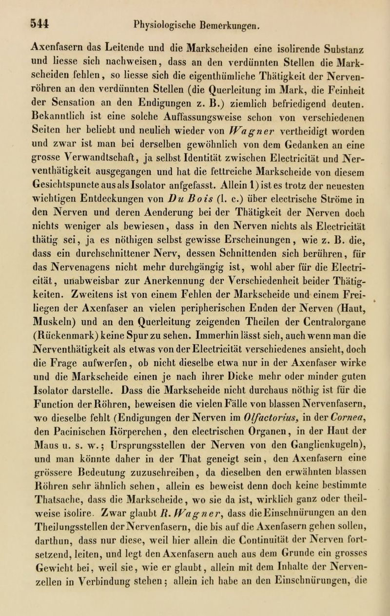 Axenfasern das Leitende und die Markscheiden eine isolirende Substanz und liesse sich nachweisen, dass an den verdünnten Stellen die Mark- scheiden fehlen, so liesse sich die eigentümliche Thätigkeit der Nerven- röhren an den verdünnten Stellen (die Querleitung im Mark, die Feinheit der Sensation an den Endigungen z. B.) ziemlich befriedigend deuten. Bekanntlich ist eine solche Auffassungsweise schon von verschiedenen Seiten her beliebt und neulich wieder von Wagner verteidigt worden und zwar ist man bei derselben gewöhnlich von dem Gedanken an eine grosse Verwandtschaft, ja selbst Identität zwischen Electricität und Ner- ventätigkeit ausgegangen und hat die fettreiche Markscheide von diesem Gesichtspuncte aus als Isolator anfgefasst. Allein 1) ist es trotz der neuesten wichtigen Entdeckungen von Du Bois (1. c.) über electrische Ströme in den Nerven und deren Aenderung bei der Thätigkeit der Nerven doch nichts weniger als bewiesen, dass in den Nerven nichts als Electricität tätig sei, ja es nötigen selbst gewisse Erscheinungen, wie z. B. die, dass ein durchschnittener Nerv, dessen Schnittenden sich berühren, für das Nervenagens nicht mehr durchgängig ist, wohl aber für die Electri- cität, unabweisbar zur Anerkennung der Verschiedenheit beider Thätig- keiten. Zweitens ist von einem Fehlen der Markscheide und einem Frei- liegen der Axenfaser an vielen peripherischen Enden der Nerven (Haut, Muskeln) und an den Querleitung zeigenden Theilen der Centralorgane (Rückenmark) keine Spur zu sehen. Immerhin lässt sich, auch wenn man die Nerventätigkeit als etwas von der Electricität verschiedenes ansieht, doch die Frage aufwerfen, ob nicht dieselbe etwa nur in der Axenfaser wirke und die Markscheide einen je nach ihrer Dicke mehr oder minder guten Isolator darstelle. Dass die Markscheide nicht durchaus nötig ist für die Function der Röhren, beweisen die vielen Fälle von blassen Nervenfasern, wo dieselbe fehlt (Endigungen der Nerven im Olfactorius, in der Cornea, den Pacinischen Körperchen, den electrischen Organen, in der Haut der Maus u. s. w.; Ursprungsstellen der Nerven von den Ganglicnkugeln), und man könnte daher in der That geneigt sein, den Axenfasern eine grössere Bedeutung zuzuschreiben, da dieselben den erwähnten blassen Röhren sehr ähnlich sehen, allein es beweist denn doch keine bestimmte Thatsache, dass die Markscheide, wo sie da ist, wirklich ganz oder teil- weise isolire. Zwar glaubt /?. Wagner, dass die Einschnürungen an den Theilungsstellen der Nervenfasern, die bis auf die Axenfasern gehen sollen, darthun, dass nur diese, weil hier allein die Continuität der Nerven fort- setzend, leiten, und legt den Axenfasern auch aus dem Grunde ein grosses Gewicht bei, weil sie, wie er glaubt, allein mit dem Inhalte der Nerven- zellen in Verbindung stehen 5 allein ich habe an den Einschnürungen, die