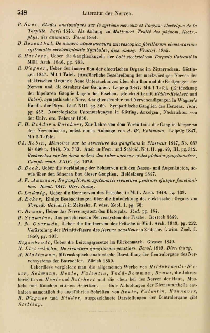 P. Savi, Etudes anatomiqnes sur le Systeme nerveux et Vorgane electrique de la Torpille. Paris 1843. Als Anhang zu Matteucci Tratte des phenom. electr.- phys. des animaux. Paris 1844. D. llos ent hal, De numero atque mensura microscopica ßbrillarum elementarium systematis cerebrospinalis Symbolae, diss. inaug. Vratisl. 1845. E. Har les s y Ueber die Ganglienkugeln der Lobi electrici von Torpedo Galvanii in Müll. Arch. 1846, pg. 283. R. JFagner, Ueber den innern Bau der electrischen Organe im Zitterrochen. Güttin- gen 1847. Mit 1 Tafel. (Ausführliche Beschreibung der merkwürdigen Nerven der elektrischen Organe); Neue Untersuchungen über den Bau und die Endigungen der Nerven und die Struktur der Ganglien. Leipzig 1847. Mit 1 Tafel. (Entdeckung der bipolaren Ganglienkugeln bei Fischen , gleichzeitig mit Bidder-Reichert und Robiri), sympathischer Nerv, Ganglienstructur und Nervenendigungen in Wagner’s Handb. der Phys. Lief. XIII. pg. 360. Sympathische Ganglien des Herzens. Ibid. pg. 452. Neurologische Untersuchungen in Gotting. Anzeigen, Nachrichten von der Univ. etc. Februar 1850. F. II. Bidderu. Reichert, Zur Lehre von dem Verhältniss der Ganglienkörper zu den Nervenfasern, nebst einem Anhänge von A. IF. Folkmann. Leipzig 1847. Mit 2 Tafeln. C h. Robin, Memoires sur la structure des ganglions in VInstitut 1847, No. 687 bis 699 u. 1848, No. 733. Auch in Fror, und Schleid. Not. II. pg. 49, III. pg. 312. Recherches sur les deux ordres des tubes nerveux et des globules ganglionaires. Compt. rend. XXIF. pg. 1079. B. B ec k, Ueber die Verbindung der Sehnerven mit den Nasen- und Augenknoten, so- wie über den feineren Bau dieser Ganglien. Heidelberg 1847. A. F. Axmann, De gangliorum systematis structura penitiori ejusque functioni- bus. Berol. 1847. Diss. inaug. C. Ludwig, Ueber die Herznerven des Frosches in Müll. Arch. 1848, pg. 139. A. Ecker, Einige Beobachtungen über die Entwicklung des elektrischen Organs von Torpedo Galvanii in Zeitschr. f. wiss. Zool. I. pg. 38. C. Bruch, Ueber das Nervensystem des Blutegels. Ibid. pg. 164. H. S tannius, Das peripherische Nervensystem der Fische. Rostock 1849. J. N. Czermäk, Ueber die Hautnerven der Frösche in Müll. Arch. 1849, pg. 252. Verästelung der Primitivfasern des Nervus acusticus in Zeitschr. f. wiss. Zool. II. 1850, pg. 105. Eig enbr odt, Ueber die Leitungsgesetze im Rückenmark. Giessen 1849. N. Lieb erkühn, De structura gangliorum penitiori. Berol. 1849. Diss. inaug. A. Blattmann, Mikroskopisch-anatomische Darstellung der Centralorgane desNer- vensystems der Batrachier. Zürich 1850. Ueberdiess vergleiche man die allgemeinen Werke von Ilildebran dt-IFe- ber, Schwann, Ilenle, Falentin, To d d-B o w m a n ,B r u n s, die Jahres- berichte von IIen l e und II ei c h e r t und die oben bei den Nerven der Haut, Mus- keln und Knochen citirten Schriften. — Gute Abbildungen der Elementartheile ent- halten namentlich die angeführten Schriften von Ilenle, Falentin, Hannover, R. JFagner und Bidder, ausgezeichnete Darstellungen der Centralorgane gibt Stillin g.