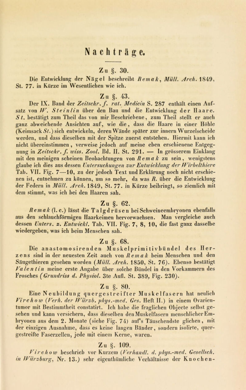 Nachträge. Zu §. 30. Die Entwicklung der Nägel beschreibt Remak, Müll. Arch. 1849, St. 77. in Kürze im Wesentlichen wie ich. Zu §. 43. Der IX. Band der Zeilschr. f. rat. Medicin S. 287 enthält einen Auf- satz von IV. Steinlin über den Bau und die Entwicklung der Haare. S t. bestätigt zum Theil das von mir Beschriebene, zum Theil stellt er auch ganz abweichende Ansichten auf, wie die, dass die Haare in einer Höhle (Keimsack St.) sich entwickeln, deren Wände später zur innern Wurzelscheide werden, und dass dieselben mit der Spitze zuerst entstehen. Hiermit kann ich nicht übereinstimmen , verweise jedoch auf meine eben erschienene Entgeg- nung in Zeitschr. f. wiss. Zool. Bd. II. St. 291. — In grösserem Einklang mit den meinigen scheinen Beobachtungen von Remak zu sein, wenigstens glaube ich dies aus dessen Untersuchungen zur Entwicklung der fVirbeltliiere Tab. VII. Fig. 7—10, zu der jedoch Text und Erklärung noch nicht erschie- nen ist, entnehmen zu können, um so mehr, da was R. über die Entwicklung der Federn in Müll. Arch. 1849, St. 77. in Kürze beibringt, so ziemlich mit dem stimmt, was ich bei den Haaren sah. Zu §. 62. Remak (1. c.) lässt die Talgdrüsen bei Schweineembryonen ebenfalls aus den schlauchförmigen Haarkeimen hervorwachsen. Man vergleiche auch dessen Unters, z. Entwickl. Tab. VII. Fig. 7, 8, 10, die fast ganz dasselbe wiedergeben, was ich beim Menschen sah. Zu §. 68. Die anastomo sirend en Muskelprimitivbündel des Her- zens sind in der neuesten Zeit auch von Remak beim Menschen lind den Säugethieren gesehen worden (Müll. Arch. 1850, St. 76). Ebenso bestätigt Valentin meine erste Angabe über solche Bündel in den Vorkammern des Frosches (Grundriss d. PhysioL 3te Aull. St. 389, Fig. 230). Zu §. 80. Eine Neubildung quergestreifter Muskelfasern hat neulich Virchow (Verh. der JVürzb, phys.-med. Ges. Heft II.) in einem Ovarien- tumor mit Bestimmtheit constatirt. Ich habe die fraglichen Objecte selbst ge- sehen und kann versichern, dass dieselben den Muskelfasern menschlicher Em- bryonen aus dem 2. Monate (siehe Fig. 74) auf’s Täuschendste glichen, mit der einzigen Ausnahme, dass es keine langen Bänder, sondern isolirte, quer- gestreifte Faserzellen, jede mit einem Kerne, waren. Zu §. 100. Virchow beschrieb vor Kurzem (Verhandl. d. phys.-med. Gcselfsch. in JVürzburg, Nr. 13.) sehr eigenthümliche Verhältnisse der Knochen-