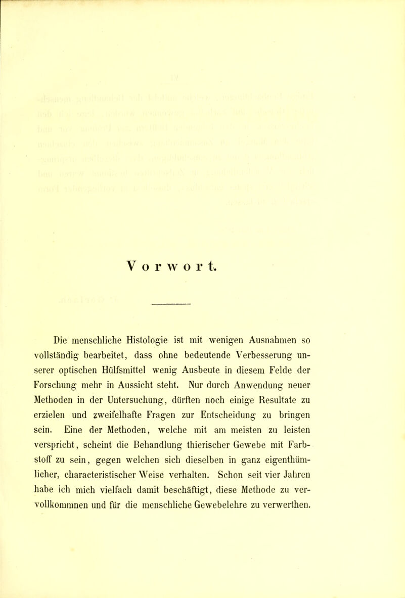Die menschliche Histologie ist mit wenigen Ausnahmen so vollständig bearbeitet, dass ohne bedeutende Verbesserung un- serer optischen Hülfsmittel wenig Ausbeute in diesem Felde der Forschung mehr in Aussicht steht. Nur durch Anwendung neuer Methoden in der Untersuchung, dürften noch einige Resultate zu erzielen und zweifelhafte Fragen zur Entscheidung zu bringen sein. Eine der Methoden, welche mit am meisten zu leisten verspricht, scheint die Behandlung thierischer Gewebe mit Farb- stoff zu sein, gegen welchen sich dieselben in ganz eigenthüm- licher, characteristischer Weise verhalten. Schon seit vier Jahren habe ich mich vielfach damit beschäftigt, diese Methode zu ver- vollkommnen und für die menschliche Gewebelehre zu verwerthen.