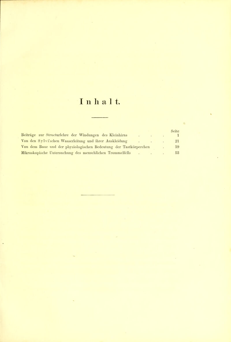 Inhalt. Seite Beiträge zur Structui'lelire der Windungen des Kleinliirns ... 1 Von den Syl vi':schen Wasserleitung und ihrer Auskleidung ... 21 Von dem Baue und der physiologischen Bedeutung der Tastkörperchen . 39 Mila-oskopische Untersuchung des menschlichen Trommelfells ... 53