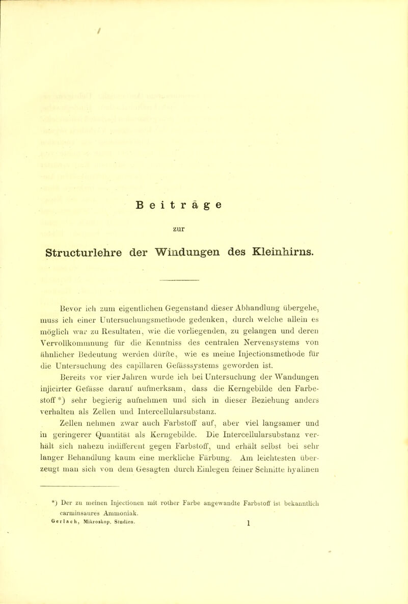 Beiträge zur Structurlehre der Windungen des Kleinhirns. Bevor icli zum eigeutlichen Gegenstand dieser Abhandlung übergehe, niuss icli einer Untersuchungsmethode gedenken, durch welclie allem es möglicii war zu Resultaten, wie die vorliegenden, zu gelangen und deren Yervollkonunnung für die Kenntniss des centralen Nervensystems von ähnlicher Bedeutung werden dürfte, wie es meine Injectionsmethode für die Untersuchung des capillaren Gelasssystems geworden ist. Bereits vor vier Jaln-en wurde ich bei Untersuchung der Wandungen injicirter Gefässe darauf aufmerksam, dass die Kerngebilde den Farbe- stolT *) sehr begierig aufnehmen und sich in dieser Beziehung anders verhalten als Zellen und Intercellularsubstanz. Zellen nehmen zwar auch Farbstoff auf, aber viel langsamer und in geringerer Quantität als Kerngebilde. Die Intercellularsubstanz ver- hält sich nahezu indifterent gegen Farbstoff, und erhält selbst bei sehr langer Behandlung kaum eine merkliche Färbung. Am leichtesten über- zeugt man sich von dem Gesagten durch Eudegeu feiner Schnitte hyalinen *) Der zu meinen Injectionen mit rotber Farbe angewandte Farbstoff ist bekanntlich carminsaures Ammoniak.