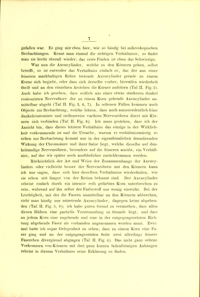 gefallen war. Es ging mir eben fiier, wie so Iiiiiifig hei mikroskopischen Beobachtungen. Kennf man einmal die richtigen Verhaltnisse, so findet man sie leicht überall wieder; das erste Finden ist eben das Schwierige. Was mm die Axencylinder, welche zu den Körnern gehen, selbst betrifft, so ist entweder das Verhiiltriiss einfach so, das der aus einer feineren markhaltigen Rohre trelcufle Axciicyliufler gerade zu einem Korne sich begiebt, oder dass sich derselbe vorher, bisweilen wiederholt theilt und an den einzelnen Aesfclien die Körner aufsitzen (Tat. U. Fig. 5). Auch habe ich gesehen, dass seitlicli aus einer etwas stärkeren dunkel contourirten Nervenfaser der zu einem Korn gehende Axencylinder un- mittelbar abgeht (Taf. II. Fig. 3, 6, 7J. In seltenen Fällen kommen auch Objecte zur Beobachtung, welche lehren, dass auch ausseroi'deutlich feine dunkelcontourlrte und stellenweise variköse Nervenröhren dircct mit Kör- nern sich verbinden (Taf. II. Fig. 8). Ich muss gestehen, dass ich der Ansicht bin, dass dieses letztere Verhältniss das einzige in der Wirklich- keit vorkommende ist und die Ursache, warum es verhältnissmässig so selten zur Beobachtung kommt nur in der eigenthümlichen denudirenden Wirkung der Chromsäure und ihrer Salze liegt, welche dieselbe auf dun- kelrandige Nervenröhren, besonders auf die feineren ausübt, ein Verhält- niss, auf das wir später noch ausführlicher zurückkommen werden. Rücksichtlich der Art und Weise der Zusannnenhaugs der Axency- linders oder vielleicht besser der Nervenröhren mit den Körnern kann ich nur sagen, dass sich hier dieselben Verhältnisse wiederfinden, wie sie schon seit länger von der Retina bekannt sind. Der Axencylinder scheint einfach durch ein intensiv roth gefärbtes Korn imterbrochen zu sein, während auf ihn selbst der FarbestofF niu* wenig einwirkt. Bei der Leichtigkeit, mit der die Fasern unmittelbar an den Körnern abbrechen, sieht man häufig nur zutretende Axencylinder, dagegen keine abgehen- den (Taf II. Fig. 5, S): ich habe guten Grund zu vermuthen, dass allen diesen Bildern eine partielle Verstümmlung zu Grunde liegt, und dass an jedem Kovn eine zugehende und eine in der entgegengesetzten Ricii- tung abgehende Faser als vorhanden angenommen werden muss. Zwei- mal hatte ich sogar Gelegenheit zu sehen, dass zu einem Korn eine Fa- ser ging und an der entgegengesetzten Seite zwei allerdings feinere Fäserchen divergirend abgingen fTaf II. Fig. 4J. Das nicht ganz seltene Vorkommen von Körnern mit drei ganz kurzen fadenförmigen Anhängen scheint in diesem Verhältniss seine Erklärung zu finden.