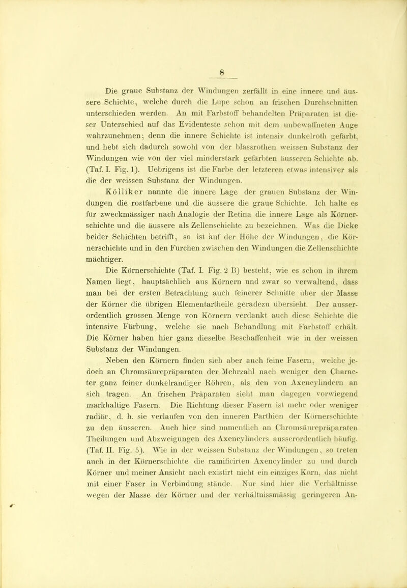 Die graue Substanz der Windungen zerfällt in eine innere und äus- sere Schiclite, welche durch die Lupe schon au frischen Durchschnitten unterschieden werden. An mit Farbstoff behandelten Präparaten ist die- ser Unterschied auf das Evidenteste schon mit dem mibewaffneten Auge wahrzunehmen; denn die innere Schichte ist intensiv dunkelroth gefärbt, und hebt sich dadurch sowohl von der blassrothen weissen Substanz der Windungen wie von der viel minderstark gefärbten äusseren Schichte ab. (Taf I. Fig. 1). Uebrigens ist die Farbe der letzteren etwas intensiver als die der weissen Substanz der Windungen. Kölliker nannte die innere Lage der grauen Substanz der Win- dungen die rostfarbene und die äussere die graue Schichte. Ich halte es für zweckmässiger nach Analogie der Retina die innere Lage als Körner- schichte und die äussere als Zellenschichte zu bezeichnen. Was die Dicke beider Schichten betrifft, so ist auf der Höhe der Windungen, die Kör- nerschichte imd in den Furchen zwischen den Windungen die Zellenschichte mächtiger. Die Kömerschichte (Taf. L Fig. 2 B) besteht, wie es schon in ihrem Namen liegt, hauptsächlich aus Körnern und zwar so verwaltend, dass man bei der ersten Betrachtung auch feinerer Schnitte über der Masse der Körner die übrigen Elenientartheile geradezu übersieht. Der ausser- ordentlich grossen Menge von Körnern verdankt auch diese Schichte die intensive Färbung, welche sie nach Behandlung mit Farbstoff erhält. Die Kömer haben hier ganz dieselbe Beschaffenheit wie in der weissen Substanz der Windungen. Neben den Körnern finden sich aber auch feine Fasern, welche je- doch an Chromsäurepräparaten der Mehrzahl nach weniger den Charac- ter ganz feiner dunkelrandiger Röhren, als den von Axencylindern an sich tragen. An frischen Präparaten sieht man dagegen vorwiegend markhaltige Fasern. Die Richtung dieser Fasern ist mehr oder weniger radiär, d. h. sie verlaufen von den inneren Parthien der Körnerschichte zu den äusseren. Auch hier sind namentlich an Clu-onisäurepräparaten Theilungen und Abzweigungen des Axencylindcrs ausserordontüch liäufig. (Taf. II. Fig. 5). Wie in der weissen Substanz der Windungen, so treten auch in der Körnerschichte die ramificirlen Axcucyliudcr zu und durch Körner und meiner Ansiclit nach existirt niclit ein einziges Korn, ihis nicht mit einer Faser in Verbindung stände. Nur sind hier die Verhältnisse wegen der Masse der Körner und der verhältnissmässig geringeren An-