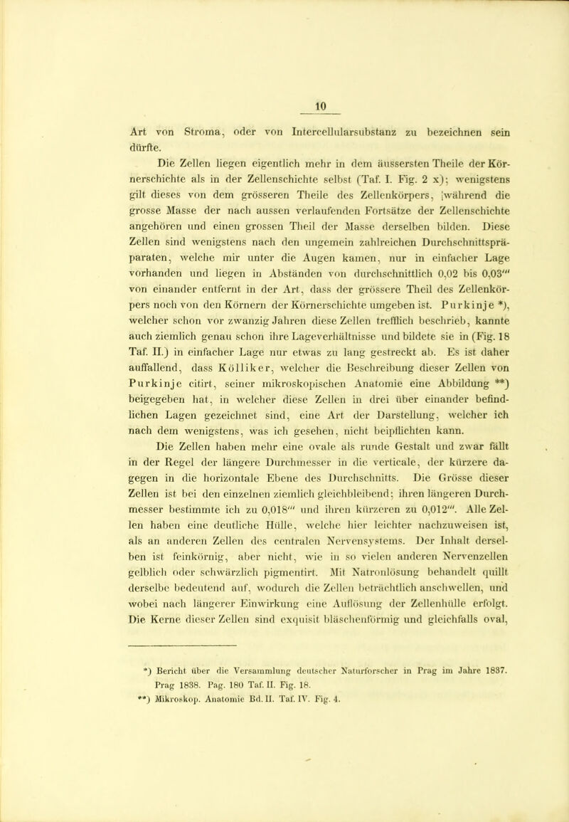 Art von Stroma, oder von Intercelliilarsubstanz zu bezeichnen sein diü-fte. Die Zellen liegen eigentlich mehr in dem äussersten Theile der Kör- nerschichte als in der Zellenschichte selbst (Taf. I. Fig. 2 x); wenigstens gilt dieses von dem grösseren Theile des Zellenkörpers, jwährend die grosse Masse der nach aussen verlaufenden Fortsätze der Zellenschichte angehören und einen gi-ossen Theil der Masse derselben bilden. Diese Zellen sind wenigstens nach den ungemein zahlreichen Durchschnittsprä- paraten, welche mir imter die Augen kamen, nur in einfacher Lage vorhanden und liegen in Abständen von diurchschnittlich 0,02 bis 0,03' von einander entfernt in der Art, dass der grössere Theil des Zellenkör- pers noch von den Körnern der Körnerschichte umgeben ist. Purkinje*), welcher schon vor zwanzig Jahren diese Zellen trefflich beschrieb, kannte auch ziemlich genau schon ihre Lageverhältnisse und bildete sie in (Fig. 18 Taf. IL) in einfacher Lage nur etwas zu lang gestreckt ab. Es ist daher auffallend, dass KöUiker, welcher die Beschreibimg dieser Zellen von Purkinje citirt, seiner mikroskopischen Anatomie eine Abbildung **) beigegeben hat, in welcher diese Zellen in drei über einander befind- lichen Lagen gezeichnet sind, eine Art der Darstellung, welcher ich nach dem wenigstens, was ich gesehen, nicht beiptüchten kann. Die Zellen haben mehr eine ovale als runde Gestalt und zwar fällt in der Regel der längere Durchmesser in die verticale, der kilrzere da- gegen in die hoi'izontale Ebene des Durchschnitts. Die Grösse dieser Zellen ist bei den einzelnen ziemlich gleichbleibend: ihren längeren Durch- messer bestimmte ich zu 0,018' und ihren kürzeren zu 0,012'. Alle Zel- len haben eine deutliche Hülle, welche hier leichter nachzuweisen ist, als an anderen Zellen des centralen Nervensystems. Der Inhalt dersel- ben ist feinkörnig, aber nicht, wie in so vielen anderen Nervenzellen gelblich oder schwärzlich pigmentirt. Mit Natnuilösung behandelt quillt derselbe bedeutend auf, wodurch die Zellen beträchtlich anschwellen, und wobei nach längerer Einwirkung eine Auflösung der Zellenhülle erfolgt. Die Kerne dieser Zellen sind exquisit bläscheidürnng und gleichfalls oval, *) Bericht über die Versammlung deutscher Natiirl'orscher in Prag im Jahre 1837. Prag 1838. Pag. 180 Taf. II. Fig. 18. •*) Mikroskop. Anatomie Bd. U. Tal. IV. Fig. 4.