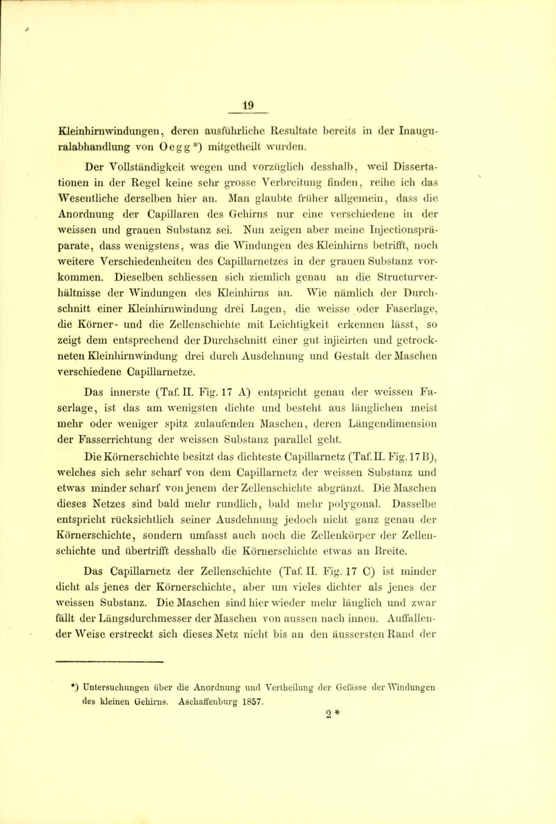 Kleinhirn wind iingen, deren ausführliche Resultate bereits in der Inaugu- ralabhandlung von Oegg*) mitgetheilt wurden. Der Vollständigkeit wegen und vorzüghch desslialb, weil Disserta- tionen in der Regel keine sehr grosse Verbreitung finden, reihe ich das Wesenthche derselben hier an. Mau glaubte früher allgemein, dass die Anordnung der Capillaren des Gehirns nur eine verschiedene in der weissen und grauen Substanz sei. Nun zeigen aber meine Injectionsprä- parate, dass wenigstens, was die Windmigen des Kleinhirns betrifft, noch weitere Verschiedenheiten des Capillarnetzes in der grauen Substanz vor- kommen. Dieselben schhessen sich ziemlich genau an che Structurver- hältnisse der Windungen des Kleinlih-ns an. Wie nämlich der Durch- schnitt einer Kleinhirnwindung di'ei Lagen, die weisse oder Faserlage, die Körner- und die Zellenschichte mit Leichtigkeit erkennen lässt, so zeigt dem entsprechend der Durchschnitt einer gut mjich-ten und getrock- neten Kleinhü-nwmdmig di-ei durch Ausdelmung und Gestalt der Maschen verschiedene Capillarnetze. Das innerste (Taf. II. Fig. 17 A) entspricht genau der weissen Fa- serlage, ist das am wenigsten dichte mid besteht aus länghchen meist mehr oder weniger spitz zulaufenden Maschen, deren Längendimension der Fasserrichtung der weissen Substanz parallel geht. Die Körnerschichte besitzt das dichteste Capillametz (Taf. II. Fig. 17 B), welches sich sehr scharf von dem Capillarnetz der weissen Substanz mid etwas minder scharf von jenem der Zelleuschichte abgräuzt. Die Maschen dieses Netzes sind bald mein- rundlich, bald mehr polygonal. Dasselbe entspricht rücksichthch seiner Ausdehnung jedoch nicht ganz genau der Körnerschichte, sondern umfasst auch noch die ZeUenkörper der Zellen- schichte und übertrifft desshalb die Körnerschiclite etwas au Breite. Das Capillametz der Zellenschichte (Taf. II. Fig. 17 C) ist minder dicht als jenes der Köraerschichte, aber um vieles dichter als jenes der weissen Substanz. Die Maschen sind hier wieder mehr länghch und zwar fällt der Längsdurchmesser der Maschen von aussen nach innen. Auffallen- der Weise erstreckt sich dieses Netz nicht bis an den äussersten Rand der •) Untersuchungen über die Anordnung und Vertlieilung der Gefässe der Windungen des kleinen Gehims. Aschaffenbm-g 1857. 9. *