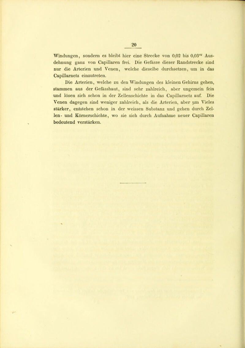 Windungen, sondern es bleibt hier eine Strecke von 0,02 bis 0,03' Aus- dehnung ganz von Capillaren frei. Die Gefässe dieser Randstrecke sind nur die Arterien und Venen, welche dieselbe durchsetzen, um in das CapiUarnetz einzutreten. Die Arterien, welche zu den Windungen des klemen Gehirns gehen, stammen aus der Gefösshaut, sind sehr zahlreich, aber ungemein fein und lösen sich schon in der Zellenschichte in das CapUlametz auf. Die Venen dagegen sind weniger zahlreich, als die Arterien, aber um Vieles stärker, entstehen schon in der weissen Substanz und gehen durch Zel- len- und Körnerschichte, wo sie sich durch Aufnahme neuer Capillaren bedeutend verstärken.
