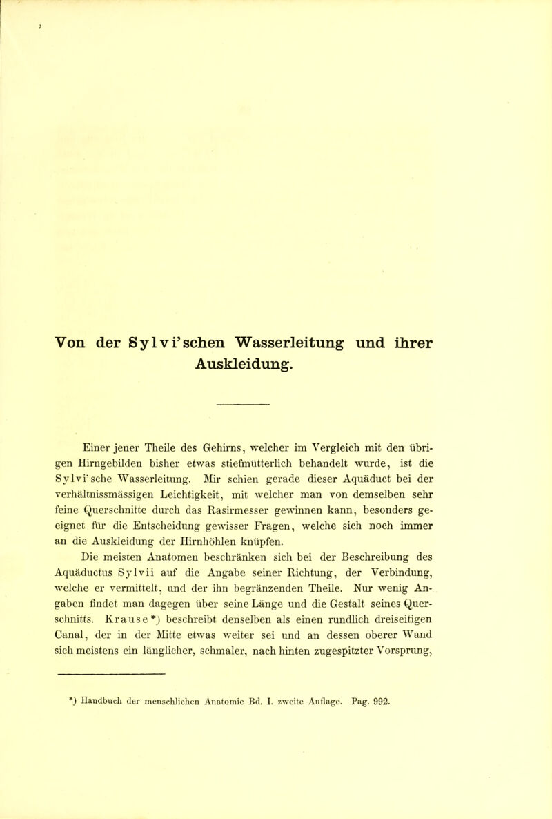 Von der Sylvi'sehen Wasserleitung und ihrer Auskleidung. Einer jener Theile des Gehirns, welcher im Vergleich mit den übri- gen Hii-ngebilden bisher etwas stiefmütterlich behandelt wurde, ist die Sylvi'sche Wasserleitung. Mir schien gerade dieser Aquäduct bei der verhältnissmässigen Leichtigkeit, mit welcher man von demselben sehr feine Querschnitte durch das Rasirmesser gewinnen kann, besonders ge- eignet für die Entscheidung gewisser Fi-agen, welche sich noch immer an die Auskleidung der Hirnhöhlen knüpfen. Die meisten Anatomen beschränken sich bei der Beschreibung des Aquäductus Sylvii auf die Angabe seiner Richtung, der Verbindung, welche er vermittelt, und der ihn begränzenden Theile. Nur wenig An- gaben findet man dagegen über seine Länge und die Gestalt seines Quer- schnitts. Krause*; beschreibt denselben als einen rundlich dreiseitigen Canal, der in der JVIitte etwas weiter sei und an dessen oberer Wand sich meistens ein länglicher, schmaler, nach hinten zugespitzter Vorsprung,