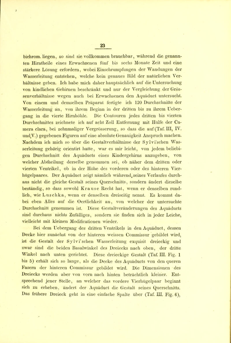 bichrom. liegen, so sind sie vollkommen brauchbar, während die genann- ten Hii-ntheile eines Erwachsenen fünf bis sechs Monate Zeit und eine stärkere Lösung erfordern, wobei Einsclu-umpfungen der Wandungen der Wasserleitung entstehen, welche kein genaues li'dd der natiU'lichen Ver- hältnisse geben. Ich habe mich daher hauptsäcldich auf die Untersuchung von kindüchen Gehirnen beschränkt imd nur der Vergleichimg der Gros- senverhältnisse wegen auch bei Erwachsenen den Aquäduct untersucht. Von einem und demselben Präparat fertigte ich 120 Diux'hschnittc der Wasserleitung an, von ilu-em Beginn in der di-itten bis zu ihrem Ucber- gang in die vierte Hü-nhöhle. Die Contom-en jedes dritten bis vierten Dm'chschnittes zeichnete ich auf acht Zoll Entfernung mit Hülfe der Ca- mera clara, bei zehnmaUger Vergrösserung, so dass die auf(Taf. III, IV. und V.) gegebenen Figuren auf eine absolute Genauigkeit Anspruch machen. Nachdem ich mich so über die Gestaltverhältnisse der Sylvi'schen Was- serleitung gehörig orienth't hatte, war es mii* leicht, von jedem beliebi- gen Diu'chsclmitt des Aquäducts eines Kindergeliirns anzugeben, von welcher Abtheilung derselbe genommen sei, ob näher dem dritten oder vierten Ventrikel, ob in der Höhe des vorderen oder des hinteren Vier- hügelpaares. Der Aquäduct zeigt nämhch während^ seines Verlaufes dm'ch- aus nicht die gleiche Gestalt seines Querschnitts, sondern ändert dieselbe beständig, so dass sowold Krause Recht hat, wenn er denselben rund- hch, wie Luschka, wenn er denselben dreiseitig nennt. Es kommt da- bei eben Alles auf die Oertlichkeit an, von welcher der imtersuchte Durchschnitt genommen ist. Diese Gestaltveränderimgen des Aquäducts sind dm-chaus nichts ZufäUiges, sondern sie finden sich in jeder Leiche, vieUeiclit mit kleinen Modificationen wieder. Bei dem Uebergang des dritten Ventrikels in den Aquäduct, dessen Decke hier zimächst von der hinteren weissen Commissm* gebildet wii'd, ist che Gestalt der Sylvi'schen Wasserleitung exquisit di'eieckig imd zwar sind die beiden Basalwüikel des Dreiecks nach oben, der dritte Winkel nach vmten gerichtet. Diese dreieckige Gestalt (Taf. HI. Fig. 1 bis 5) erhält sicli so lange, als die Decke des Aquäducts von den queren Fasern der hmteren Commissm- gebUdet wird. Die Dimensionen des Dreiecks Averden aber von vorn nach hinten beträchthch kleiner. Ent- sprechend jener Stelle, an welcher das vordere Vierhügelpaar beginnt sich zu erheben, ändert der Aquäduct die Gestalt seines Quersclmitts. Das frühere Dreieck geht in eine einfache Spalte über (Taf. HI. Fig. 6),