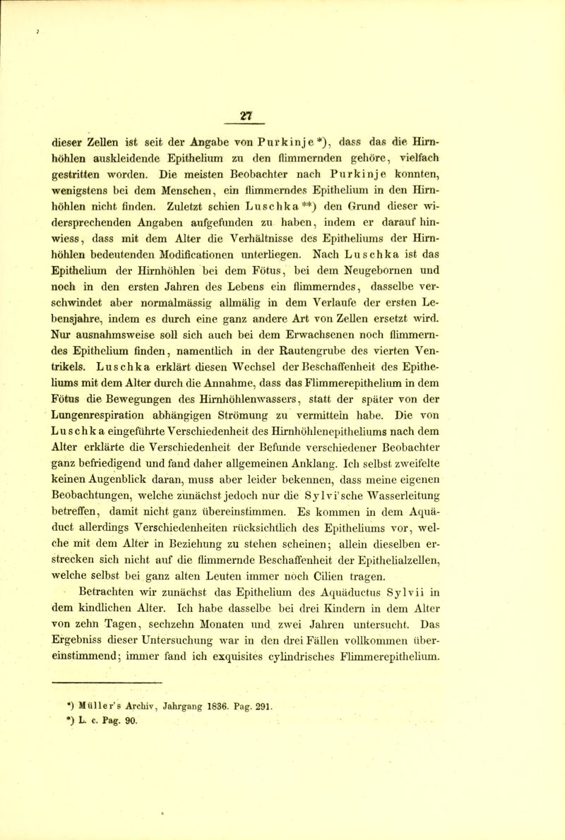 dieser Zellen ist seit der Angabe von Purkinje*), dass das die Him- höhlen auskleidende Epithelium zu den flimmernden gehöre, vielfach gestritten worden. Die meisten Beobachter nach Purkinje konnten, wenigstens bei dem Menschen, ein flimmemdes Epitheliima in den Hirn- höhlen nicht finden. Zidetzt schien Luschka**) den Grund dieser wi- dersprechenden Angaben aufgefunden zu haben, indem er darauf hin- wiess, dass mit dem Alter die Verhältnisse des Epitheliums der Hirn- höhlen bedeutenden Modificationen imterliegen. Nach Luschka ist das Epitheliiun der Hirnhöhlen bei dem Fötus, bei dem Neugebornen und noch in den ersten Jahren des Lebens ein flimmerndes, dasselbe ver- schwindet aber normalmässig allmälig in dem Verlaufe der ersten Le- bensjahre, indem es durch eine ganz andere Ai-t von Zellen ersetzt wird. Nur ausnahmsweise soll sich auch bei dem Erwachsenen noch flimmern- des Epithelium finden, namentlich in der Rautengrube des vierten Ven- trikels. Luschka erklärt diesen Wechsel der Beschaffenheit des Epithe- liums mit dem Alter dm'ch die Annahme, dass das Flimmerepithelium in dem Fötus die Bewegungen des Himhöhlenwassers, statt der später von der Lungenrespiration abhängigen Strömung zu vermittein habe. Die von Luschka eingeführte Verschiedenheit des Himhöhlenepitheliums nach dem Alter erklärte die Verschiedenheit der Befimde verschiedener Beobachter ganz befriedigend und fand daher allgemeinen Anklang. Ich selbst zweifelte keinen Augenblick daran, muss aber leider bekennen, dass meine eigenen Beobachtungen, welche zunächst jedoch nur die Sylvi'sche Wasserleitung betreffen, damit nicht ganz übereinstimmen. Es kommen in dem Aquä- duct allerdings Verschiedenlieiten rücksichtlich des Epithelimns vor, wel- che mit dem Alter in Beziehung zu stehen scheinen; allein dieselben er- strecken sich nicht auf die flimmernde Beschaffeulieit der Epithelialzellen, welche selbst bei ganz alten Leuten immer noch Cilien tragen. Betrachten wir zunächst das Epitheliiun des Aquäductus Sylvii in dem kindlichen Alter. Ich habe dasselbe bei drei Kindern in dem Alter von zehn Tagen, sechzehn Monaten imd zwei Jalu-en vmtersucht. Das Ergebniss dieser Untersuchung war in den di-ei Fällen vollkonunen über- einstinmiend; immer fand ich exquisites cylindrisches Flimmerepithelixun. •) Müller's Archiv, Jahrgang 1836. Pag. 291. *) L c. Pag. 90.
