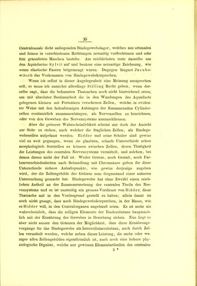 Centralcanals dicht anliegenden ßindegewebslager, welches aus sclimalen und feinen in vei'schiedeneu Richtungen netzartig verflochtenen und sehr fein granulirten Maschen bestehe. Am reichlichsten trete dasselbe um den Aquäductus Sylvii auf und besässe eine netzartige Zeichnung, wie wenn elastische Fasern beigemengt wären. Dagegen läuguet Jacubo- witsch das Vorkommen von Bindegewebskörperchen. Wenn ich selbst in dieser Angelegenheit eine Meinung aussprechen soll, so muss ich zunächst allerdings Stilling Recht geben, wenn der- selbe sagt, dass die bekannten Thatsachen noch nicht hinreichend seien, um mit absoluter Bestimmtheit die in den Wandungen des Aquäducts gelegenen kleinen mit Fortsätzen versehenen Zellen, welche in eviden- ter Weise mit den fadenförmigen Anhängen der flimmmernden Cylinder- zellen continuirlich zusammenhängen, als Nervenzellen zu bezeichnen, oder von den Geweben des Nervensystems auszuschliessen. Aber die grössere Wahrscheinli'chkeit scheint mir doch der Ansicht zur Seite zu stehen, nach welcher die fraglichen Zellen, als Bindege- webezellen aufgefasst werden. Bidder und seine Schüler sind gewiss viel zu weit gegangen, wenn sie glaubten, scharfe Unterschiede schon morphologisch feststellen zu können zwischen Zellen, deren Thätigkeit die Leistungen des centralen Nervensystems vermittelt, und solchen, bei denen dieses nicht der Fall ist. Weder Gx'össe, noch Gestalt, noch Far- benverschiedenheiten nach Beliandlung mit Chromsäure geben für diese Unterschiede sichere Anhaltspunkte, wie gewiss derjenige zugeben wird, der die Zellengebilde des Gehirns zum Gegenstand einer näheren Untersuchung gemacht hat. Bindegewebe hat ohne Zweifel einen reich- lichen Antheil an der Zusammensetzung der centralen Theile des Ner- vensystems und es ist unsti-eitig ein grosses Verdienst von Bidder, diese Thatsache mit in den Vordergrund gestellt zu haben; allein damit ist noch nicht gesagt, dass auch Bindegewebskörperchen, in der Masse, wie es B i d d e r will, in den Centraiorganen angehäuft seien. Es ist mehr als wahrscheinlich, dass die zelügen Elemente der Biudesubstanz hauptsäcli- lich mit der Ernährung des Gewebes in Beziehung stehen. Nun liegt es aber nicht ausser den Gränzen der Möglichkeit, dass diese Eruährimgs- vorgänge für das Bindegewebe als Intercellularsubstanz, auch durch Zel- len vermittelt werden, welche neben dieser Leistung, die melur oder we- niger allen Zellengebilden eigenthümlich ist, auch noch eine höhere phy- siologische Dignität, welche nur gewissen Elementartheileu des centralen 3 *