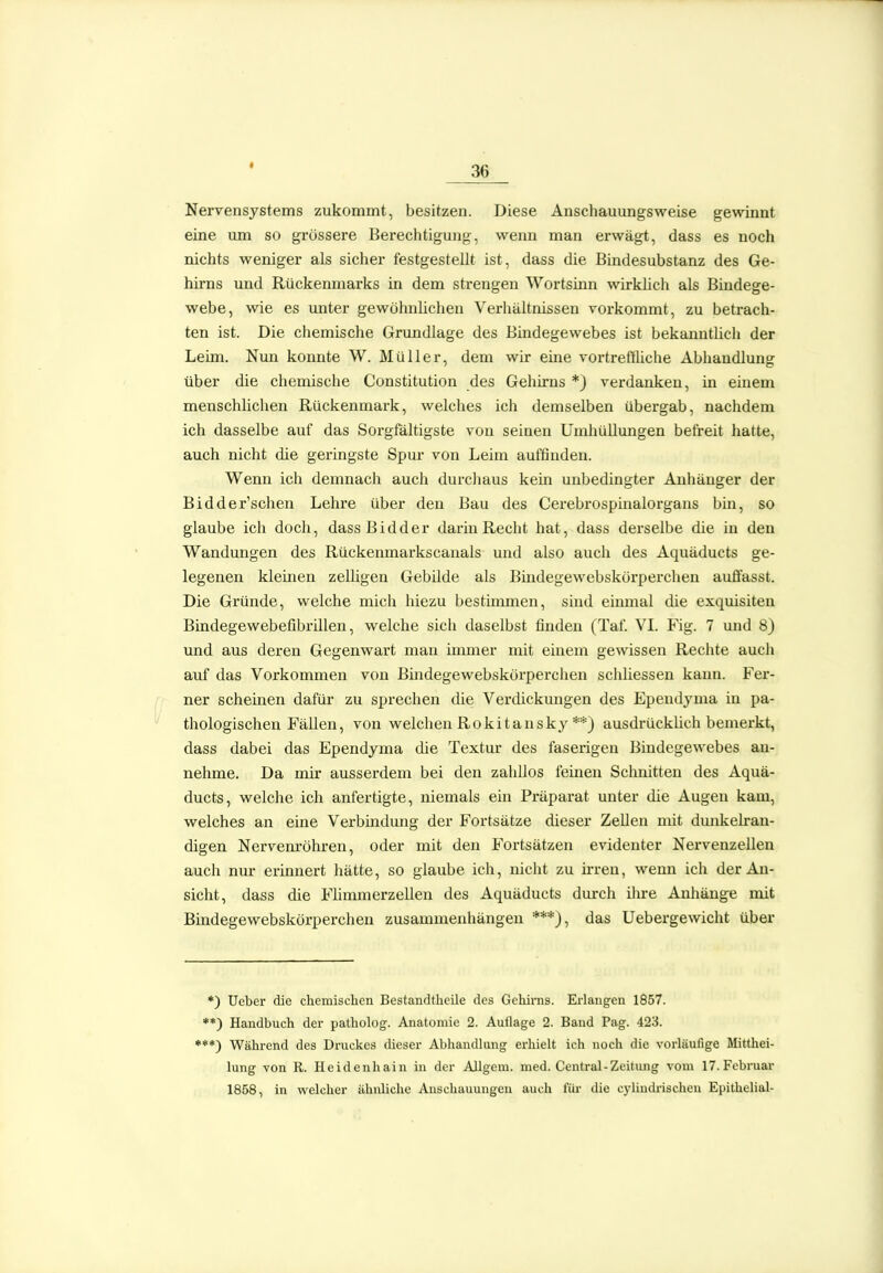 « Nervensystems zukommt, besitzen. Diese Anschauungsweise gewinnt eine um so grössere Berechtigung, wenn man erwägt, dass es noch nichts weniger als sicher festgestellt ist, dass die Bindesubstanz des Ge- hirns und Rückenmarks in dem strengen Wortsinn wirklich als Bindege- webe, wie es unter gewöhnlichen Verhältnissen vorkommt, zu betrach- ten ist. Die chemische Grundlage des Bindegewebes ist bekanntlich der Leim. Nun konnte W. Müller, dem wir eine vortreffliche Abhandlung über die chemische Constitution des Gehirns *) verdanken, in einem menschlichen Rückenmark, welches ich demselben übergab, nachdem ich dasselbe auf das Sorgfältigste von seinen Umhüllungen befreit hatte, auch nicht die geringste Spur von Leim auffinden. Wenn ich demnach auch durchaus kein unbedingter Anhänger der Bidder'schen Lehre über den Bau des Cerebrospinalorgans bin, so glaube ich doch, dassBidder darin Recht hat, dass derselbe die in den Wandungen des Rückenmarkscanais und also auch des Aquäducts ge- legenen kleinen zelligen Gebilde als Bindegewebskorperchen auffasst. Die Gründe, welche mich hiezu bestimmen, sind einmal die exquisiten Bindegewebefibrillen, welche sich daselbst finden (Taf. VI. Fig. 7 und 8) und aus deren Gegenwart man imnaer mit einem gewissen Rechte auch auf das Vorkommen von Bindegewebskorperchen schliessen kann. Fer- ner scheinen dafür* zu sprechen die Verdickungen des Epeudyma in pa- thologischen Fällen, von welchen Rokitansky **) ausdrücklich bemerkt, dass dabei das Ependyma die Textur des faserigen Bindegewebes an- nehme. Da mir ausserdem bei den zahllos feinen Schnitten des Aquä- ducts, welche ich anfertigte, niemals ein Präparat unter die Augen kam, welches an eine Verbindung der Fortsätze dieser Zellen mit dunkelran- digen Nervem'öhren, oder mit den Fortsätzen evidenter Nervenzellen auch nur erinnert hätte, so glaube ich, nicht zu irren, wenn ich der An- sicht, dass die Flimmerzellen des Aquäducts durch ihre Anhänge mit Bindegewebskorperchen zusammenhängen ***), das Uebergewicht über *) lieber die chemischen Bestandtheile des Gehinis. Erlangen 1857. **) Handbuch der patholog. Anatomie 2. Auflage 2. Band Pag. 423. ♦**) Während des Druckes dieser Abhandhing erhielt ich noch die vorläufige Mittliei- lung von R. Heidenhain in der AJlgem. med. Central-Zeitung vom IT.Febniar 1858, in welcher ähnliche Anschauungen auch für die cylindrischcn Epithelial-