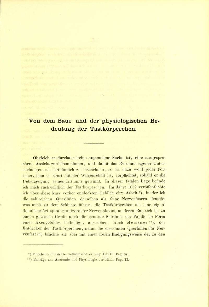 Von dem Baue und der physiologischen Be- deutung der Tastkörperchen. Obgleich es durchaus keine angenehme Sache ist , eine ausgespro- chene Ansicht zurückzunehmen, und damit das Resultat eigener Unter- suchungen als ii-rthtimlich zu bezeichnen, so ist dazu wohl jeder For- scher, dem es Ernst mit der Wissenschaft ist, verpflichtet, sobald er die Ueberzeirgung seines Irrthimis gewinnt. In dieser fatalen Lage befinde ich mich rücksichtlich der Tastkörperchen. Im Jahre 1852 veröffentlichte ich über diese kurz vorlier entdeckten Gebilde eine Arbeit *), in der ich die zahlreichen Qiierlinien derselben als feine Nervenfasern deutete, was mich zu dem Schlüsse fülirte, die Tastkörperchen als eine eigen- thümliche Art sph'alig- aufgerollter Nervenplexus, an deren Bau sich bis zu einem gewissen Grade auch die centrale Substanz der Papüle in Form eines Axengebildes betheihge, anzusehen. Auch Meissner**), der Entdecker der Tastkörperchen, nahm die erwähnten Querlinien für Ner- venfasern, brachte sie aber mit einer freien Endigungsweise der zu den *) Müncheiicr illiistrirte medicinische Zeitimg Bd. II. Pag. 87. **) Beiträge ziu- Äiiatoniie und Plij-siologie der Haut. Pag. 13.