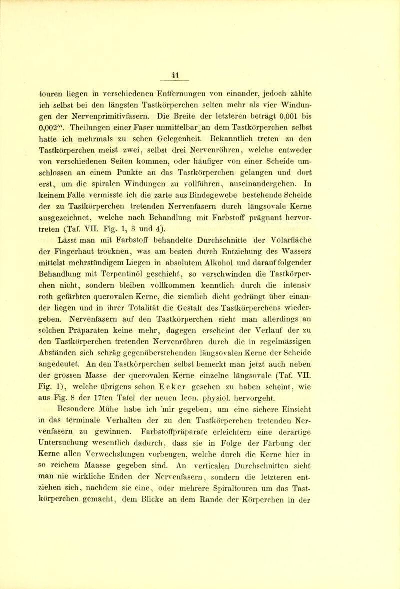 teuren liegen in verschiedenen Entfernungen von einander, jedoch zählte ich selbst bei den längsten Tastkörperchen selten mehr als vier Windun- gen der Nervenprimitivfasern. Die Breite der letzteren beträgt 0,001 bis 0,002'. Theilungen einer Faser iuimittelbar_an dem Tastkörperchen selbst hatte ich mehrmals zu sehen Gelegenheit. Bekanntlich treten zu den Tastkörperchen meist zwei, selbst drei Nervenröhren, welche entweder von verschiedenen Seiten kommen, oder häufiger von einer Scheide um- schlossen an einem Punkte an das Tastkörperchen gelangen und dort erst, um die Spiralen Windungen zu vollführen, auseinandergehen. In keinem Falle vermisste ich die zarte aus Bindegewebe bestehende Scheide der zu Tastkörperchen tretenden Nervenfasern durch längsovale Kerne ausgezeichnet, welche nach Behandlung mit Farbstoff prägnant hervor- treten (Taf. Vn. Fig. 1, 3 und 4). Lässt man mit Farbstoff behandelte Durchschnitte der Volarfläche der Fingerhaut trocknen, was am besten durch Entziehung des Wassers mittelst mehrstündigem Liegen in absolutem Alkohol imd darauf folgender Behandlung mit Terpentinöl geschieht, so verschwinden die Tastkörper- chen nicht, sondern bleiben vollkommen kenntlich durch die intensiv roth gefärbten querovalen Kerne, die ziemlich dicht gedi'ängt über einan- der liegen und in ihrer Totalität die Gestalt des Tastkörperchens wieder- geben. Nervenfasern auf den Tastkörperchen sieht man allerdings an solchen Präparaten keine mehr, dagegen erscheint der Verlauf der zu den Tastkörperchen tretenden Nervenröhren durch die in regelmässigen Abständen sich schräg gegenüberstehenden längsovalen Kerne der Scheide angedeutet. An den Tastkörperchen selbst bemerkt man jetzt auch neben der grossen Masse der querovalen Kerne einzelne längsovale (Taf. Vn. Fig. 1), welche übrigens schon Ecker gesehen zu haben scheint, wie aus Fig. 8 der 17ten Tafel der neuen Icon. physiol. hervorgeht. Besondere Mülie habe ich mir gegeben, um eine sichere Einsicht in das terminale Verhalten der zu den Tastkörperchen tretenden Ner- venfasern zu gewinnen. Farbstoffpräparate erleichtern eine derartige Untersuchung wesentlich dadurch, dass sie in Folge der Färbung der Kerne allen Verwechslungen vorbeugen, welche durch die Kerne hier in so reichem Maasse gegeben sind. An verticalen Durchschnitten sieht man nie wirkliche Enden der Nervenfasern, sondern die letzteren ent- ziehen sich, nachdem sie eine, oder melirere Spiraltouren um das Tast- körperchen gemacht, dem Blicke an dem Rande der Körperchen in der