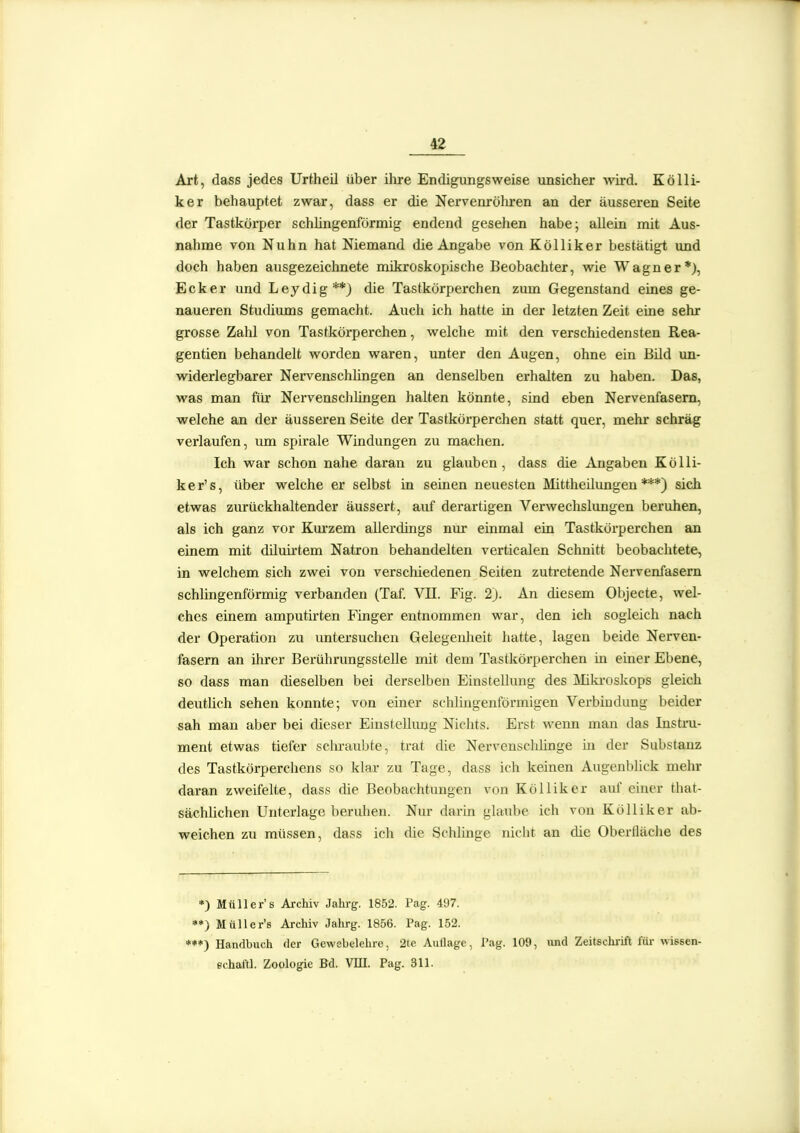 Art, dass jedes Urtheil über ihre Endigungsweise unsicher Avh-d. Kölli- ker behauptet zwar, dass er die Nervenröhren an der äusseren Seite der Tastkörper schüngenförmig endend gesehen habe; allein mit Aus- nahme von Nuhn hat Niemand die Angabe von Kölliker bestätigt und doch haben ausgezeichnete mikroskopische Beobachter, wie Wagner*), Ecker und Leydig**) die Tastkörperchen zum Gegenstand eines ge- naueren Studiums gemacht. Auch ich hatte in der letzten Zeit eine sehr grosse Zahl von Tastkörperchen, welche mit den verschiedensten Rea- gentien behandelt worden waren, unter den Augen, ohne ein Bild un- widerlegbarer Nervenschhngen an denselben erhalten zu haben. Das, was man für Nervenschlingen halten könnte, sind eben Nervenfasern, welche an der äusseren Seite der Tastkörperchen statt quer, mehr schräg verlaufen, um spirale Windungen zu machen. Ich war schon nahe daran zu glauben, dass die Angaben Kölli- ker's, über welche er selbst in seinen neuesten Mittheilungen***) sich etwas ziu-ückhaltender äussert, auf derartigen Verwechslungen beruhen, als ich ganz vor Km'zem allerdings nur einmal ein Tastkörperchen an einem mit diluirtem Natron behandelten verticalen Schnitt beobachtete, in welchem sich zwei von verschiedenen Seiten zutretende Nervenfasern schüngenförmig verbanden (Taf. VII. Fig. 2). An diesem Objecte, wel- ches einem amputirten Finger entnommen war, den ich sogleich nach der Operation zu untersuchen Gelegenheit hatte, lagen beide Nerven- fasern an ihrer Berührungsstelle mit dem Tastkörperchen in einer Ebene, so dass man dieselben bei derselben Einstellung des jMiki-oskops gleich deutüch sehen konnte; von einer schlingenförmigen Verbindung beider sah man aber bei dieser Einstellung Nichts. Erst wenn man das Instru- ment etwas tiefer schraubte, trat die Nervensclüinge in der Substanz des Tastkörperchens so klar zu Tage, dass ich keinen Augenblick mehr daran zweifelte, dass die Beobachtungen von Kölliker auf ehicr that- sächüchen Unterlage beruhen. Nur darhi glaube ich von Kölliker ab- weichen zu müssen, dass ich die Schlinge nicht an che Oberfläche des *) Müllers Archiv Jahrg. 1852. Pag. 497. **) Müller's Archiv Jahrg. 1856. Pag. 152. *♦*) Handbuch der Gewebelehre, 2te Auflage, Pag. 109, imd Zeitschrift füi- wissen- echaltl. Zoologie Bd. VIU. Pag. 311.