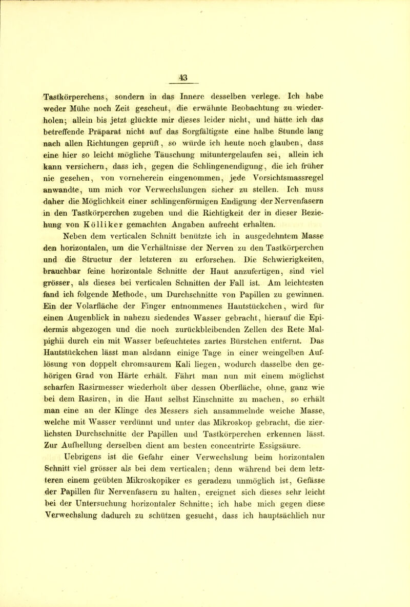Tastkörperchens, sondern in das Innere desselben verlege. Ich habe weder Mühe noch Zeit gescheut, die erwähnte Beobachtung zu wieder- holen; allein bis jetzt glückte mir dieses leider nicht, und hätte ich das betreffende Präparat nicht auf das Sorgfältigste eine halbe Stunde lang nach allen Richtungen geprüft, so würde ich heute noch glauben, dass eine hier so leicht mögliche Täuschung mituntergelaufen sei, allein ich kann versichern, dass ich, gegen die Schlingenendigung, die ich früher nie gesehen, von vorneherein eingenommen, jede Vorsichtsmassregel anwandte, um mich vor Verwechslungen sicher zu stellen. Ich muss daher die Möglichkeit einer schlingenförmigen Endigung der Nervenfasern in den Tastkörperchen zugeben und die Richtigkeit der in dieser Bezie- himg von Kölliker gemachten Angaben aufrecht erhalten. Neben dem verticalen Schnitt benützte ich in ausgedehntem Masse den horizontalen, um die Verhältnisse der Nerven zu den Tastkörperchen und die Structm' der letzteren zu erforschen. Die Schwierigkeiten, brauchbar feine horizontale Schnitte der Haut anzufertigen, sind viel grösser, als dieses bei verticalen Schnitten der Fall ist. Am leichtesten fand ich folgende Methode, um Durchschnitte von Papillen zu gewinnen. Ein der Volarfläche der Finger entnommenes Hautstückchen, wii-d für einen Augenblick in nahezu siedendes Wasser gebracht, hierauf die Epi- dermis abgezogen imd die noch zurückbleibenden Zellen des Rete Mal- pighii dvu-ch ein mit Wasser befeuchtetes zartes Bürstchen entfernt. Das Hautstückchen lässt man alsdann einige Tage in einer weingelben Auf- lösung von doppelt chromsam-em Kali liegen, wodm'ch dasselbe den ge- hörigen Grad von Häi'te erhält. Fährt man nun mit einem möglichst scharfen Rasii'messer wiederholt über dessen Oberfläche, ohne, ganz wie bei dem Rasii'en, in die Haut selbst Einschnitte zu machen, so erhält man eine an der Klinge des Messers sich ansammehide weiche Masse, welche mit Wasser verdünnt und unter das Mikroskop gebracht, die zier- lichsten Durchschnitte der Papillen und Tastkörperchen erkennen lässt. Zur Aufhellung derselben dient am besten concentrirte Essigsäure. Uebrigens ist die Gefahr einer Verwechslung beim horizontalen Schnitt viel grösser als bei dem verticalen; denn während bei dem letz- teren einem geübten Miki'oskopiker es geradezu immöglich ist, Gefässe der Papillen für Nervenfasern zu halten, ereignet sich dieses sehr leicht bei der Untersuchung horizontaler Schnitte; ich habe mich gegen diese Verwechslung dadurch zu schützen gesucht, dass ich hauptsäclilich nur