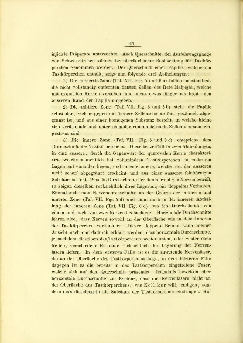 injicLrte Präparate untersuchte. Auch Querschnitte der Ausführungsgänge von Schweissdrüsen können bei oberfläclilicher Beobachtung für Tastkör- perchen genommen werden. Der Querschnitt einer Papille, welche ein Tastkörperchen enthält, zeigt mm folgende drei Abtheilungen: 1) Die äusserste Zone (Taf. VII. Fig. 5 und 6 a) büden meistentheils die nicht vollständig entfernten tiefsten Zellen des Rete Malpighii, welche mit exquisiten Kernen versehen und meist etwas länger als breit, den äusseren Rand der Papille umgeben. 2) Die mittlere Zone (Taf. VII. Rg. 5 imd 6 b) steUt die Papille selbst dar, welche gegen die äussere Zellenschichte fein gezähnelt abge- gränzt ist, und aus einer homogenen Substanz besteht, in welche kleine sich verästelnde und unter einander communicii'ende Zellen sparsam ein- gestreut sind. 3) Die innere Zone (Taf. VIT. Fig. 5 und 6 c) entspricht dem Durchschnitt des Tastkörperchens. Dieselbe zerfäUt in zwei Abtheilungen, in eine äussere, durch die Gegenwart der querovalen Kerne charakteri- sirt, welche namentlich bei voluminösen Tastkörperchen in mehreren Lagen auf einander liegen, imd in eine innere, welche von der äusseren nicht scharf abgegränzt erscheint und aus einer äusserst feinkörnigen Substanz besteht. Was die Durchschnitte der dunkekandigen Nerven betrifft, so zeigen dieselben rücksichtlich ihrer Lagerung ein doppeltes Verhalten. Einmal sieht man Nervendurchschnitte an der Gfränze der mittleren und inneren Zone (Taf. VH. Fig. 5 d) und dann auch in der inneren Abtliei- lung der inneren Zone (Taf. VE. Fig. 6 d), wo ich Dm-chschnitte von einem imd auch von zwei Nerven beobachtete. Horizontale Durchschnitte lehren also, dass Nerven sowohl an der Überfläche vde in dem Inneren der Tastkörperchen vorkommen. Dieser doppelte Befund kann meiner Ansicht nach nur dadurch erklärt werden, dass horizontale Dm-chschnitte, je nachdem dieselben das, Tastkörperchen weiter unten, oder weiter oben treffen, verschiedene Resultate rücksichtUch der Lagerung der Nerven- fasern liefern. In dem ersteren Falle ist es die zutretende Nervenfaser, die an der Oberfläche des Tastkörperchens liegt, in dem letzteren Falle dagegen ist es die bereits in das Tastkörperchen eingetretene Faser, welche sich auf dem Querschnitt präsentii-t. Jedenfalls beweisen aber horizontale Durchschnitte ziu: Evidenz, dass die Nervenfasern nicht an der Oberfläche des Tastkörperchens, wie Kölliker will, endigen, son- dern dass dieselben in die Substanz der Tastkörperchen eindi-ingen. Auf