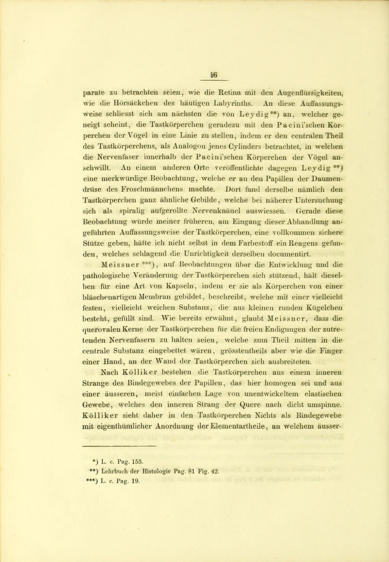 16 parate zu betrachten seien, wie die Retina mit den Augenflüssigkeiten, wie die Horsäckchen des liäutigen Labyi'inths. Au diese Auffassungs- weise schliesst sich am nächsten die von Leydig**) an, welclier ge- neigt scheint, die Tastkörperchen geradezu mit den Pacinischen Kör- percheu der Vögel in eine Linie zu stellen, mdem er den centralen Theil des Tastkörperchens, als Analogen jenes Cjlinders betrachtet, in welchen die Nervenfaser innerhalb der Pacini'schen Körperchen der Vögel an- schwillt. An einem anderen Orte veröffentlichte dagegen Leydig **) eine merkwürdige Beobachtung, welche er an den Papillen der Daumen- drüse des Froschmännchens machte. Dort fand derselbe nämlich den Tastkörperchen ganz ähnüche Gebilde, welche bei näherer Untersuchung sich als spiralig aufgerollte Nervenknäuel auswiessen. Gerade diese Beobachtung würde meiner früheren, am Eingang dieser Abhandlung au- geführten Auffassiingsweise der Tastkörperchen, eine vollkommen sichere Stütze geben, hätte ich nicht selbst in dem Farbestoff ein Reagens gefun- den, welches schlagend die Unrichtigkeit derselben documentirt. Meissner***), auf Beobachtungen über die Entwicklung und die pathologische Veränderung der Tastkörperchen sich stützend, hält diesel- ben für eüie Art von Kapsebi, indem er sie als Körperchen von einer bläschenartigen Membran gebildet, beschreibt, welche mit einer vielleicht festen, vielleicht weichen Substanz, die aus kleinen runden Kügelchen besteht, gefüllt sind. Wie bereits erwähnt, glaubt Meissner, dass die querovalen Kerne der Tastkörperchen für die freien Endigungen der zutre- tenden Nervenfasern zu halten seien, welche zum Theil mitten in die centrale Substanz eingebettet wären, grösstentheils aber wie die Finger einer Hand, an der Wand der Tastkörperchen sich ausbreiteten. Nach KöUiker bestehen die Tastkörperchen aus einem inneren Strange des Bindegewebes der Papillen, das hier homogen sei und aus einer äusseren, meist emfachen Lage von unentwickeltem elastischen Gewebe, welches den inneren Strang der Quere nach diclit umspinne. Kölliker sieht daher in den Tastkörpei'chen Nichts als Bindegewebe mit eigenthümlicher Anordnung der Elementartheile, an welchem äusser- *) L. c. Pag. 153. **) Lehrbuch der Histologie Pag. 81 Fig. 42. •**) L. c. Pag. 19.