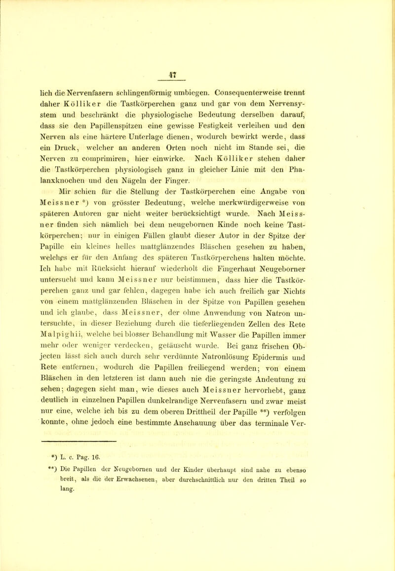 4T lieh die Nervenfasern schlingenförmig umbiegen. Consequenterweise trennt daher Kölliker die Tastkörperchen ganz und gar von dem Nervensj^- stem und beschränkt die physiologische Bedeutung derselben darauf, dass sie den Papillenspitzen eine gewisse Festigkeit verleilien und den Nerven als eine härtere Unterlage dienen, wodm-ch bewirkt werde, dass ein Druck, welcher an anderen Orten noch nicht im Stande sei, die Nerven zu comprimiren, liier einwirke. Nacli Kölliker stehen daher die Tastkörperchen physiologisch ganz in gleicher Linie mit den Pha- lanxknochen und den Nägehi der Finger. Mir schien für die Stellung der Tastkörperchen eine Angabe von Meissner *j von grösster Bedeutung, welche merkwürdigerweise von späteren Autoren gar nicht weiter berücksichtigt wurde. Nach Meiss- ner finden sich nämlich bei dem neugebornen Kinde noch keine Tast- körperchen; nur in einigen Fällen glaubt cüeser Autor in der Spitze der Papille ein kleines helles mattglänzendes Bläschen gesehen zu haben, welchßs er für den Anfang des späteren Tastkörperchens halten möchte. Ich habe mit Rücksicht hierauf wiederholt die Füigerhaut Neugeborner untersucht und kann Meissner nur beistimmen, dass hier die Tastkör- perchen ganz und gar felilen, dagegen habe ich auch freilich gar Nichts von einem mattglänzenden Bläschen in der Spitze von Papillen gesehen und ich glaube, dass Meissner, der ohne Anwendung von Natron un- tersuchte, in dieser Beziehung durch die tieferüegenden Zellen des Rete Malpighii, welche bei blosser Behandlung mit Wasser che Papillen immer mehr oder weniger verdecken, getäuscht wurde. Bei ganz frischen Ob- jecten lässt sich auch durch sehr verdünnte Natronlösung Epidermis und Rete entfernen, wodm-ch die Papillen freihegend werden; von einem Bläschen in den letzteren ist dann auch nie die geringste Andeutung zu sehen; dagegen sieht man, wie dieses auch Meissner hervorhebt, ganz deutlich in einzelnen Papillen dmikelrandige Nervenfasern und zwar meist nur eine, welche icli bis zu dem oberen Drittheil der Papille **) verfolgen konnte, ohne jedoch eine bestimmte Anschauung über das terminale Ver- ») L. c. Pag. 16. *) Die Papillen der Neugebornen und der Kinder überhaupt sind nahe zu ebenso breit, als die der Erwachsenen, aber dm-chschnittüch iiui- den dritten Theil so lang.