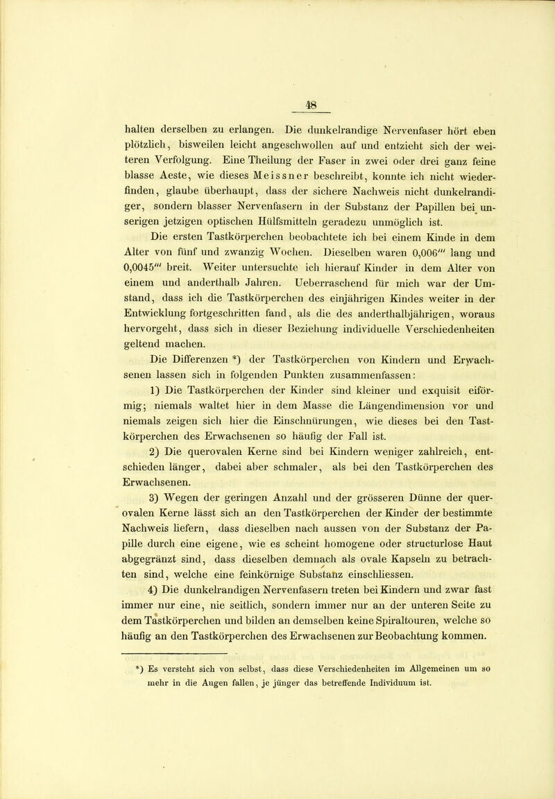 halten derselben zu erlangen. Die dunkelrandige Nervenfaser hört eben plötzlich, bisweilen leicht angeschwollen auf und entzieht sich der wei- teren Verfolgung. Eine Theilung der Faser in zwei oder drei ganz feine blasse Aeste, wie dieses Meissner beschreibt, konnte ich nicht wiedei-- finden, glaube überhaupt, dass der sichei-e Nachweis nicht dunkelrandi- ger, sondern blasser Nervenfasern in der Substanz der Papillen bei un- serigen jetzigen optischen Hülfsmitteln geradezu unmöglich ist. Die ersten Tastkörperchen beobachtete ich bei einem Kinde in dem Alter von fünf und zwanzig Wochen. Dieselben waren 0,006' lang und 0,0045' breit. Weiter untersuchte ich hierauf Kinder in dem Alter von einem und anderthalb Jahren. Ueberrascliend für mich war der Um- stand, dass ich die Tastkörperchen des einjährigen Kindes weiter in der Entwicklung fortgeschritten fand, als die des anderthalbjährigen, woraus hervorgeht, dass sich in dieser Beziehung individuelle Verschiedenheiten geltend machen. Die Differenzen *) der Tastkörperchen von Kindern und Erwach- senen lassen sich in folgenden Punkten zusammenfassen: 1) Die Tastkörperchen der Kinder sind kleiner und exquisit eiför- mig; niemals waltet hier in dem Masse die Längendimension vor und niemals zeigen sich hier die Einschnürungen, wie cüeses bei den Tast- körperchen des Erwachsenen so häufig der Fall ist. 2) Die querovalen Kerne sind bei Kindern weniger zahh-eich, ent- schieden länger, dabei aber schmaler, als bei den Tastkörperchen des Erwachsenen. 3) Wegen der geringen Anzahl und der grösseren Dünne der quer- ovalen Kerne lässt sich an den Tastkörperchen der Kinder der bestimmte Nachweis hefern, dass dieselben nach aussen von der Substanz der Pa- pille durch eine eigene, wie es scheint homogene oder structurlose Haut abgegränzt sind, dass dieselben demnach als ovale Kapsehi zu betrach- ten sind, welche eine feinkörnige Substanz einschhessen. 4) Die dunkelrandigen Nervenfasern treten bei Kindern und zwar fast immer nur eine, nie seitlich, sondern immer nur an der unteren Seite zu dem Tastkörperchen und bilden an demselben keine Spü'altouren, welche so häufig an den Tastkörperchen des Erwachsenen zur Beobachtung kommen. ) Es versteht sich von selbst, dass diese Verschiedenheiten im Allgeineinen um so mehr in die Augen fallen, je jünger das betreffende Individuum ist.
