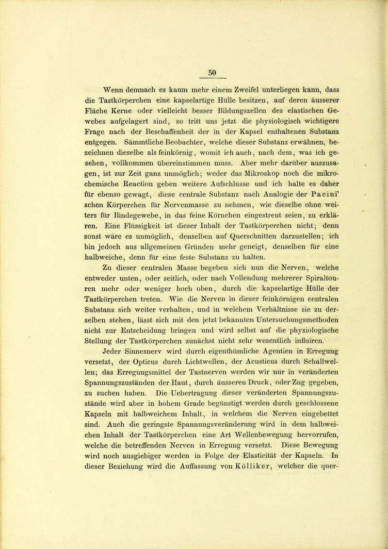 Wenn demnach es kaum mehr einem Zweifel unterliegen kann, dass die Tastkörperchen eine kapselartige Hülle besitzen, auf deren äusserer Fläche Kerne oder vielleicht besser Bildungszellen des elastischen Ge- webes aufgelagert smd, so tritt uns jetzt die physiologisch wichtigere Frage nach der Beschaffenheit der in der Kapsel enthaltenen Substanz entgegen. Sämmtliche Beobachter, welche dieser Substanz erwähnen, be- zeichnen dieselbe als feinkörnig, womit ich auch, nach dem, was ich ge- sehen, vollkommen übereinstimmen muss. Aber mehr darüber auszusa- gen, ist zur Zeit ganz unmöghch-, weder das Mikroskop noch die mikro- chemische Reaction geben weitere Aufschlüsse und ich halte es daher für ebenso gewagt, diese centrale Substanz nach Analogie der Pacini' sehen Körperchen für Nervenmasse zu nehmen, wie dieselbe ohne wei- ters für Bindegewebe, in das feine Körnchen eingestreut seien, zu erklä- ren. Eine Flüssigkeit ist dieser Inhalt der Tastkörperchen nicht; denn sonst wäre es unmöglich, denselben auf Querschnitten darzustellen; ich bin jedoch aus allgemeinen Gründen mehr geneigt, denselben für eine halbweiche, denn für eine feste Substanz zu halten. Zu dieser centralen Masse begeben sich nun die Nerven, welche entweder unten, oder seitlich, oder nach Vollendung mehrerer Spiraltou- ren mehr oder weniger hoch oben, durch die kapselartige Hülle der Tastkörperchen treten. Wie die Nerven in dieser feinkörnigen centralen Substanz sich weiter verhalten, und in welchem Verhältnisse sie zu der- selben stehen, lässt sich mit den jetzt bekannten Untersuchungsmethoden nicht zur Entscheidung brmgen und wird selbst auf die physiologische Stellung der Tastkörperchen zunächst nicht sehr wesentlich influiren. Jeder Sinnesnerv wird durch eigenthümliche Agentien in Erregung versetzt, der Opticus durch Lichtwellen, der Acusticus durch Schallwel- len; das Erregungsmittel der Tastnerven werden wir nur in veränderten Spannungszuständen der Haut, durch äusseren Druck, oder Zug gegeben, zu suchen haben. Die Uebertragung dieser veränderten Spannungszu- stände wird aber in hohem Grade begünstigt werden durch geschlossene Kapseln mit halbweichem Inhalt, in welchem die Nerven eingebettet sind. Auch die geringste Spannungsveränderung wird in dem halbwei- chen Inhalt der Tastkörperchen eine Art Wellenbewegung hervorrufen, welche die betreffenden Nerven in Erregung versetzt. Diese Bewegung wird noch ausgiebiger werden in Folge der Elasticität der Kapseln. In dieser Beziehung wird die Auffassung von Kölliker, welcher die quer-