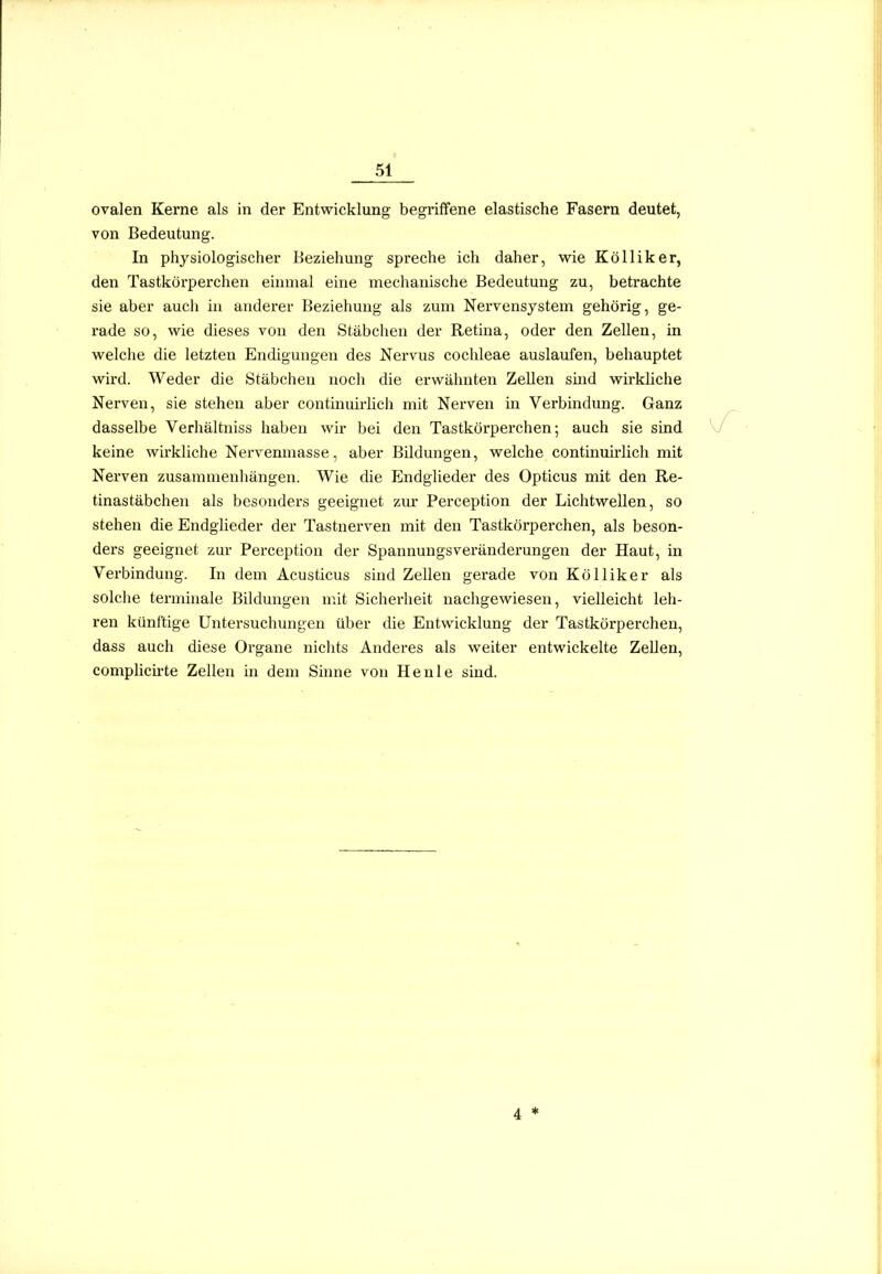ovalen Kerne als in der Entwicklung begriffene elastische Fasern deutet, von Bedeutung. In physiologischer Beziehung spreche ich daher, wie Kölliker, den Tastkörperchen einmal eine mechanische Bedeutung zu, betrachte sie aber auch in anderer Beziehung als zum Nervensystem gehörig, ge- rade so, wie dieses von den Stäbchen der Retina, oder den Zellen, in welche die letzten Endigungen des Nervus Cochleae auslaufen, behauptet wird. Weder die Stäbchen noch die erwähnten Zellen smd wirkliche Nerven, sie stehen aber contimmiieh mit Nerven in Verbindung. Ganz dasselbe Verhältniss haben wir bei den Tastkörperchen; auch sie sind keine wirkliche Nervenmasse, aber Bildungen, welche continuh'Hch mit Nerven zusammenhängen. Wie die Endglieder des Opticus mit den Re- tinastäbchen als besonders geeignet zur Perception der Lichtwellen, so stehen die Endglieder der Tastnerven mit den Tastkörperchen, als beson- ders geeignet zur Perception der Spannungsveränderungen der Haut, in Verbindung. In dem Acusticus sind Zellen gerade von Kölliker als solche terminale Bildungen mit Sicherheit nachgewiesen, vielleicht leh- ren künftige Untersuchungen über die Entwicklung der Tastkörperchen, dass auch diese Organe nichts Anderes als weiter entwickelte Zellen, comphcirte Zellen in dem Sinne von He nie sind.