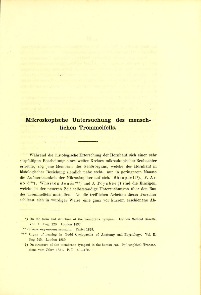 Mikroskopische Untersuchung des mensch- lichen Trommelfells. Während die histologische Erforschung der Hornhaut sich einer sehr sorgfältigen Bearbeitung eines weiten Kj*eises mikroskopischer Beobachter erfreute, zog jene Membran des Gehörorgans, welche der Hornhaut in histologischer Beziehung ziemlich nahe steht, nur in geringerem Maasse die Aufmerksamkeit der Mikroskopiker auf sich. Shrapnell*), F. Ar- nold**), Wharton Jones***) und J. Toynbeef) sind die Einzigen, welche in der neueren Zeit selbstständige Untersuchungen über den Bau des Trommelfells anstellten. An die trefflichen Arbeiten dieser Forscher schliesst sich in würdiger Weise eine ganz vor kurzem erscliienene Ab- *) On the form and structiirc of the membrana tympani. London Medical Gazette. Vol. X. Pag. 120. London 1832. **) Icones organorum scnsuiim. Turici 1839. ***) Organ of hearing in Todd Cyclopaedia of Anatomy and Physiology. Vol. II. Pag 545. London 1839. f) On structurc of the membrana tj'mpani in the human ear. Philosophical Transac- tions vom Jahre 1851. P. L 159—168.