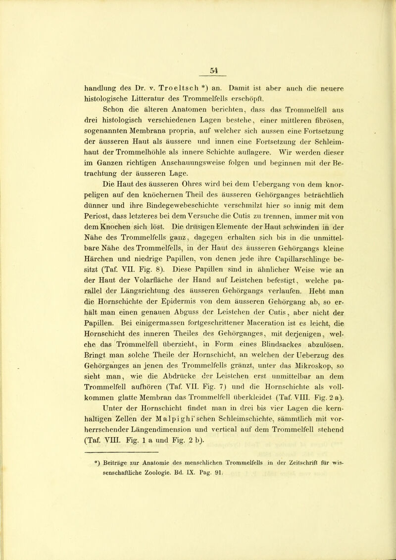 handliing des Dr. v. Troeltsch *) an. Damit ist aber auch die neuere histologische Litteratur des Trommelfells erschöpft. Schon die älteren Anatomen berichten, dass das Trommelfell aus drei histologisch verschiedenen Lagen bestehe, einer mittleren fibrösen, sogenannten Membrana propria, auf welcher sich aussen eine Fortsetzung der äusseren Haut als äussere und innen eine Fortsetzung der Schleim- haut der Trommelhöhle als innere Schichte auflagere. Wir werden dieser im Ganzen richtigen Anschauungsweise folgen und beginnen mit der Be- trachtung der äusseren Lage. Die Haut des äusseren Ohres wird bei dem Uebergang von dem knor- peligen auf den knöchernen Theil des äusseren Gehörganges beträchtlich dünner und ihre Bindegewebeschichte verschmilzt hier so innig mit dem Periost, dass letzteres bei dem Versuche die Cutis zu trennen, immer mit von dem Knochen sich löst. Die drüsigen Elemente der Haut schwinden in der Nähe des Trommelfells ganz, dagegen erhalten sich bis in die unmittel- bare Nähe des Trommelfells, in der Haut des äusseren Gehörgangs kleine Härchen und niedrige Papillen, von denen jede ihre Capillarschlinge be- sitzt (Taf Vn. Fig. 8). Diese Papillen sind in ähnlicher Weise wie an der Haut der Volarfläche der Hand auf Leistchen befestigt, welche pa- rallel der Längsrichtung des äusseren Gehörgangs verlaufen. Hebt man die Hornschichte der Epidermis von dem äusseren Gehörgang ab, so er- hält man einen genauen Abguss der Leistchen der Cutis, aber nicht der Papillen. Bei einigermassen fortgeschrittener Maceration ist es leicht, die Hornschicht des inneren Theiles des Gehörganges, mit derjenigen, wel- che das Trommelfell überzieht, in Form eines Blindsackes abzulösen. Bringt man solche Theile der Hornschicht, an welchen der Ueberzug des Gehörganges an jenen des Trommelfells gränzt, unter das Mikroskop, so sieht man, wie die Abdrücke der Leistchen erst unmittelbar an dem Trommelfell aufhören (Taf. VH. Fig. 7J und die Hornschichte als voll- kommen glatte Membran das Trommelfell überkleidet (Taf. VHL Fig. 2 a). Unter der Hornschicht findet man in drei bis vier Lagen die kern- haltigen Zellen der Malpighi'sehen Schleimschichte, sämmtlich mit vor- herrschender Längendimension und vertical auf dem Trommelfell stehend (Taf. Vm. Fig. 1 a und Fig. 2 b). *) Beiträge zur Anatomie des menscUichen Trommellells in der Zeitschrift für wis. senechaftliche Zoologie. Bd. IX. Pag. 91.
