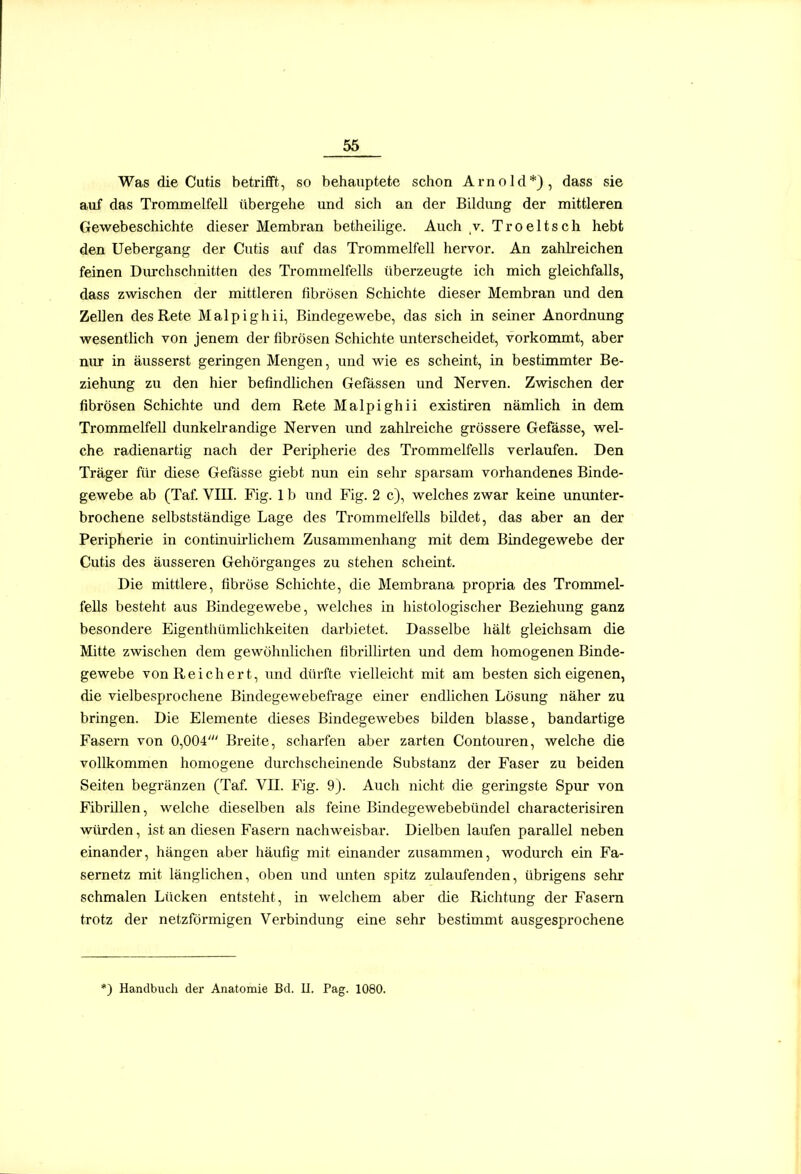 Was die Cutis betrifft, so behauptete schon Arnold*), dass sie auf das Trommelfell übergehe und sich an der Bildimg der mittleren Gewebeschichte dieser Membran betheihge. Auch v. Troeltsch hebt den Uebergang der Cutis auf das Trommelfell hervor. An zahlreichen feinen Durchschnitten des Trommelfells überzeugte ich mich gleichfalls, dass zwischen der mittleren fibrösen Schichte dieser Membran und den Zellen des Rete Malpighii, Bindegewebe, das sich in seiner Anordnung wesentlich von jenem der fibrösen Schichte imterscheidet, vorkommt, aber nur in äusserst geringen Mengen, und wie es scheint, in bestimmter Be- ziehung zu den hier befindlichen Gefässen und Nerven. Zwischen der fibrösen Schichte und dem Rete Malpighii existiren nämlich in dem Trommelfell dunkekandige Nerven und zahlreiche grössere Gefässe, wel- che radienartig nach der Peripherie des Trommelfells verlaufen. Den Träger für diese Gefässe giebt nun ein sehr sparsam vorhandenes Binde- gewebe ab (Taf VIII. Fig. 1 b und Fig. 2 c), welches zwar keine unimter- brochene selbstständige Lage des Trommelfells bildet, das aber an der Peripherie in contüiuirlichem Zusammenhang mit dem Bindegewebe der Cutis des äusseren Gehörganges zu stehen scheint. Die mittlere, fibröse Schichte, die Membrana propria des Trommel- fells besteht aus Bindegewebe, welches in histologischer Beziehung ganz besondere Eigenthümlichkeiten darbietet. Dasselbe hält gleichsam die Mitte zwischen dem gewöhnlichen flbrillirten und dem homogenen Binde- gewebe von Reichert, und dürfte vielleicht mit am besten sich eigenen, die vielbesprochene Bindegewebefrage einer endlichen Lösung näher zu bringen. Die Elemente dieses Bindegewebes bilden blasse, bandartige Fasern von 0,004' Breite, scharfen aber zarten Contouren, welche die vollkommen homogene durchscheinende Substanz der Faser zu beiden Seiten begränzen (Taf. VII. Fig. 9). Auch nicht die geringste Spur von Fibrillen, welche dieselben als feine Bindegewebebündel characterisiren würden, ist an diesen Fasern nachweisbar. Dielben laufen parallel neben einander, hängen aber häufig mit einander zusammen, wodurch ein Fa- sernetz mit länglichen, oben und unten spitz ziüaufenden, übrigens sehr schmalen Lücken entsteht, in welchem aber die Richtung der Fasern trotz der netzförmigen Verbindung eine sehr bestimmt ausgesprochene *) Handbucli der Anatomie Bd. II. Pag. 1080.