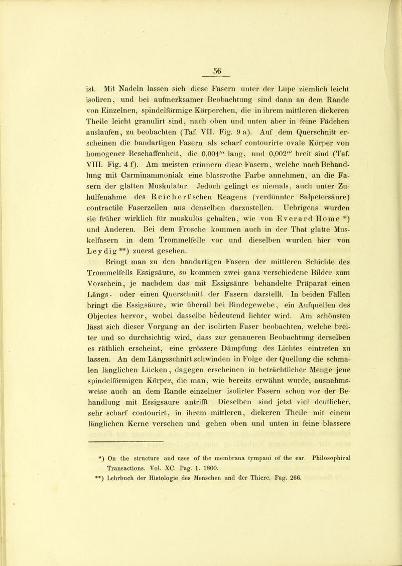 ist. Mit Nadeln lassen sich diese Fasern unter der Lvipe ziemlich leicht isohren, und bei auftnerksamer Beobachtung sind dann an dem Rande von Einzelnen, spindelförmige Körperchen, die in ihrem mittleren dickeren Theile leicht granulirt sind, nach oben und unten aber in feine Pädchen auslaufen, zu beobachten (Taf. VII. Fig. 9 a). Auf dem Querschnitt er- scheinen die bandartigen Fasern als scharf contourirte ovale Körper von homogener Beschaffenheit, die 0,004' lang, und 0,002' breit sind (Taf. Vni. Fig. 4 f). Am meisten erinnern diese Fasern, welche nach Behand- lung mit Carminammoniak eine blassrothe Farbe annehmen, an die Fa- sern der glatten Muskulatur. Jedoch gehngt es niemals, auch unter Zu- hülfenahme des Reich ert'schen Reagens (verdünnter Salpetersäure) contractile Faserzellen aus denselben darzustellen. Uebrigens wurden sie früher wirklich für muskulös gehalten, wie von Everard Home *) und Anderen. Bei dem Frosche kommen auch in der That glatte Mus- kelfasern in dem Trommelfelle vor und dieselben wurden hier von Leydig**) zuerst gesehen. Bringt man zu den bandartigen Fasern der mittleren Schichte des Trommelfells Essigsäure, so kommen zwei ganz verschiedene Bilder zum Vorschein, je nachdem das mit Essigsäure behandelte Präparat einen Längs- oder einen Querschnitt der Fasern darstellt. In beiden Fällen bringt die Essigsäure, wie überall bei Bindegewebe, ein Aufquellen des Objectes hervor, wobei dasselbe bedeutend lichter wird. Am schönsten lässt sich dieser Vorgang an der isolirten Faser beobachten, welche brei- ter und so durchsichtig wird, dass zur genaueren Beobachtung derselben es räthhch erscheint, eine grössere Dämpfung des Lichtes eintreten zu lassen. An dem Längsschnitt schwinden in Folge der Quellung die schma- len länghchen Lücken, dagegen erscheinen in beträchtlicher Menge jene spindelförmigen Körper, die man, wie bereits erwähnt wui-de, ausnahms- weise auch an dem Rande einzelner isohrter Fasern schon vor der Be- handlung mit Essigsäure antrifft. Dieselben sind jetzt viel deutlicher, sehr scharf contourirt, in üirem mittleren, dickeren Theile mit einem länghchen Kerne versehen und gehen oben und unten in feine blassere *) On the stracture and iises of the membrana tjonpani of the ear. Philosophical Transactions. Vol. XC. Pag. 1. 1800. **) Lehrbuch der Histologie des Menschen und der Thiere. Pag. 266.