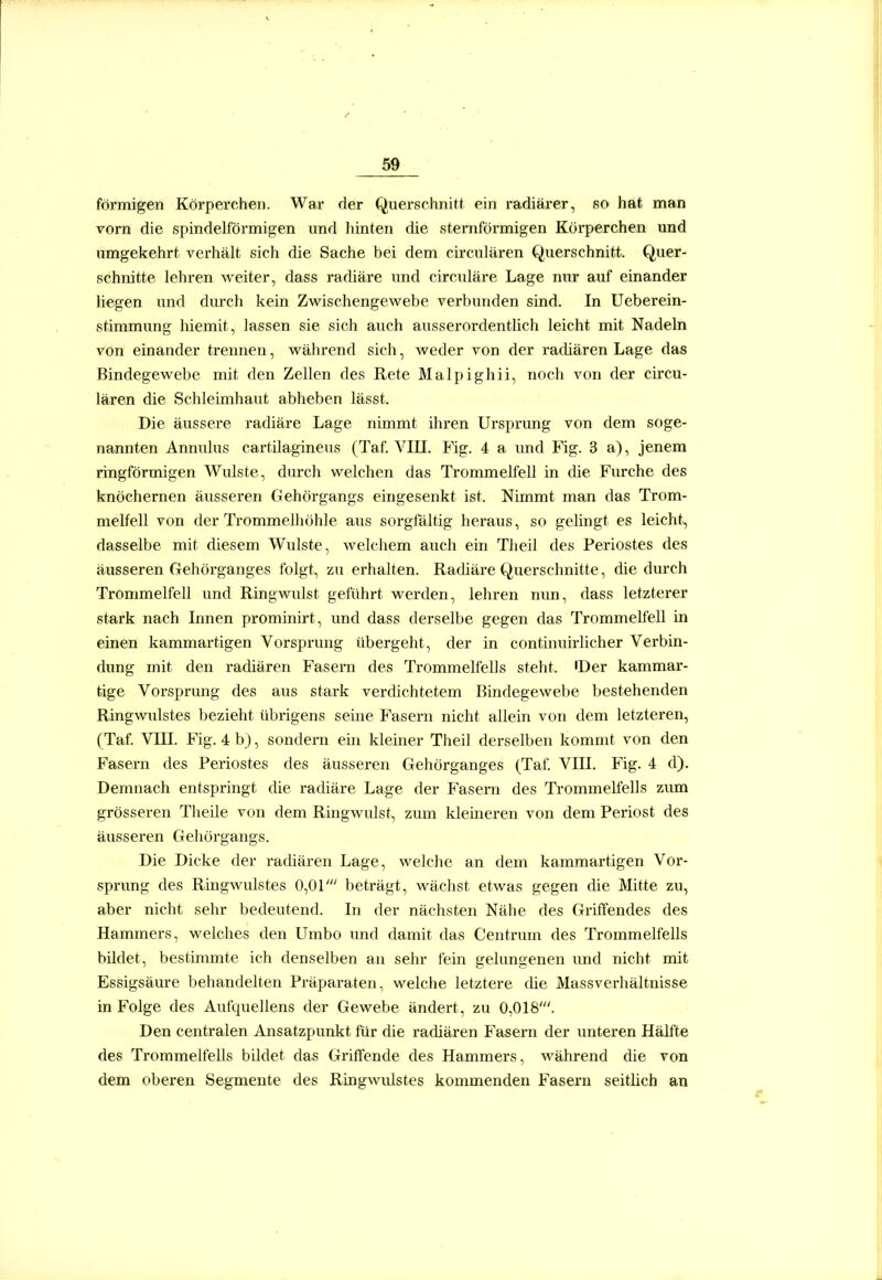 förmigen Körperchen. War der Querschnitt ein radiärer, f?o hat nnan vorn die spindelförmigen und hinten die sternförmigen Körperchen und umgekehrt verhält sich die Sache bei dem circulären Querschnitt. Quer- schnitte lehren weiter, dass radiäre und circuläre Lage nur auf einander liegen und durch kein Zwischengewebe verbunden sind. In Ueberein- stimmung hiemit, lassen sie sich auch ausserordentlich leicht mit Nadeln von einander trennen, während sich, weder von der radiären Lage das Bindegewebe mit den Zellen des Rete Malpighii, noch von der circu- lären die Schleimhaut abheben lässt. Die äussere radiäre Lage nimmt ihren Ursprung von dem soge- nannten Annulus cartilagineus (Taf. VIII. Fig. 4 a und Fig. 3 a), jenem ringförmigen Wulste, durch welchen das Trommelfell in die Furche des knöchernen äusseren Gehörgangs eingesenkt ist. Nimmt man das Trom- melfell von der Trommelhöhle aus sorgtaltig heraus, so gelingt es leicht, dasselbe mit diesem Wulste, welchem auch ein Tlieil des Periostes des äusseren Gehörganges folgt, zu erhalten. Radiäre Querschnitte, die durch Trommelfell und Ringwidst geführt werden, lehren nun, dass letzterer stark nach Innen prominirt, und dass derselbe gegen das Trommelfell in einen kammartigen Vorsprung übergeht, der in continuirlicher Verbin- dung mit den radiären Fasern des Trommelfells steht. 'Der kammar- tige Vorsprung des aus stark verdichtetem Bindegewebe bestehenden Ringwulstes bezieht übrigens seine Fasern nicht allein von dem letzteren, (Taf. Vin. Fig. 4 b), sondern ein kleiner Theil derselben kommt von den Fasern des Periostes des äusseren Gehörganges (Taf. VIII. Fig. 4 d). Demnach entspringt die radiäre Lage der Fasern des Ti-ommelfells zum grösseren Theile von dem Ringwulst, zum klemeren von dem Periost des äusseren Gehörgangs. Die Dicke der radiären Lage, welche an dem kammartigen Vor- sprung des Ringwulstes 0,01' beträgt, wächst etwas gegen die Mitte zu, aber nicht sehr bedeutend. In der nächsten Nähe des Griffendes des Hammers, welches den Umbo imd damit das Centrum des Trommelfells bildet, bestimmte ich denselben an sehr fein gelungenen imd nicht mit Essigsäure behandelten Präparaten, welche letztere die Massverhältnisse in Folge des Aufquellens der Gewebe ändert, zu 0,018'. Den centralen Ansatzpunkt für die radiären Fasern der unteren Hälfte des Trommelfells bildet das GrifTende des Hammers, während die von dem oberen Segmente des Ringwulstes kommenden Fasern seitlich an