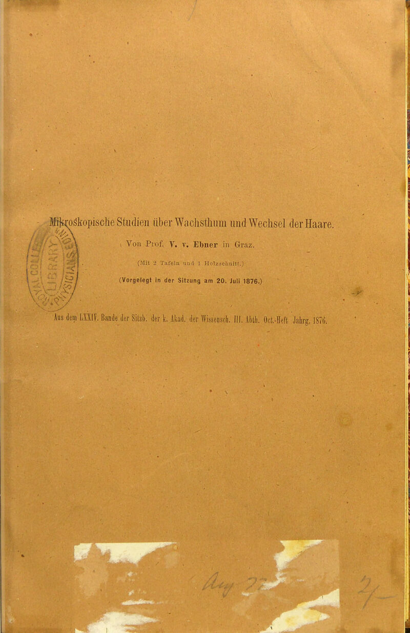 Mtoäkopische Studien über Wachsthura und Wechsel der Haare. \ V Von Prof. V. v. Ebner in Graz. _ 1 . (Mit 2 Tafeln iin.l 1 Holzschniti.) ii/ (Vorgelegt in der Sitzung am 20. Juli 1876.) Aus dem LXXIF. Bande iler Sikb. der k. Ikad. der Wisseiisch. III. Abtli. Ocl.-Heft Jahrg. 1870.