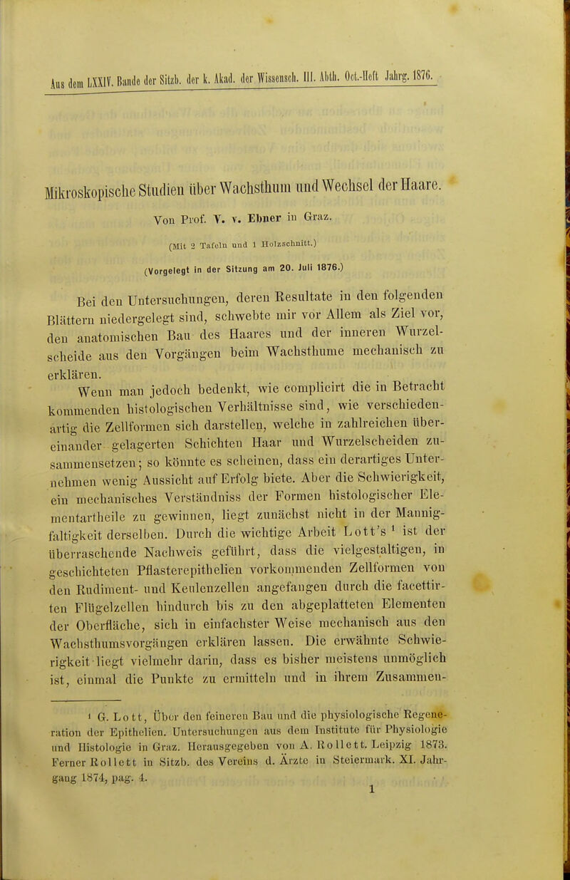 Mikroskopische Studien über Wachsthum und Wechsel der Haare. Von Prof. V. v. Ebner iu Graz. (Mit 2 Tafeln und 1 Holzschnitt.) (Vorgelegt In der Sitzung am 20. Juli 1876.) Bei den Untevsuchungen, deren Resultate in den folgenden Blättern niedergelegt sind, schwebte mir vor Allem als Ziel vor, den anatomischen Bau des Haares und der inneren Wurzel- scheide aus den Vorgängen beim Wachsthume mechanisch zu erklären. Wenn man jedoch bedenkt, wie complicirt die in Betracht kommenden histologischen Verhältnisse sind, wie verschieden- artig die Zellformen sich darstellen, welche in zahlreichen über- einander gelagerten Schichten Haar und Wurzelscheiden zu- sammensetzen; so könnte es scheinen, dass ein derartiges Unter- nehmen wenig Aussicht auf Erfolg biete. Aber die Schwierigkeit, ein mechanisches Verständniss der Formen histologischer Ele- mentartheile zu gewinnen, liegt zunächst nicht in der Mannig- faltigkeit derselben. Durch die wichtige Arbeit Lott's * ist der überraschende Nachweis geführt, dass die vielgestaltigen, in geschichteten Pflasterepithelien vorkommenden Zellformen von den Rudiment- und Kenlenzellen angefangen durch die facettir- ten Fitigelzellen hindurch bis zu den abgeplatteten Elementen der Oberfläche, sich in einfachster Weise mechanisch aus den Wachsthumsvorgängen erklären lassen. Die erwähnte Schwie- rigkeit liegt vielmehr darin, dass es bisher meistens unmöglich ist, einmal die Punkte zu ermitteln und in ihrem Zusammen- 1 G. Lo tt, Über den feineren Bau und die physiologische Regene- ration der Epithelien. Untersuchungen aus dem Institute für Physiologie und Histologie in Graz. Herausgegeben von A. Ro 11 ett. Leipzig 1873. Ferner Rollett in Sitzb. des Vereins d. Ärzte in Steiermark. XL Jahr- gang 1874, pag. 4.