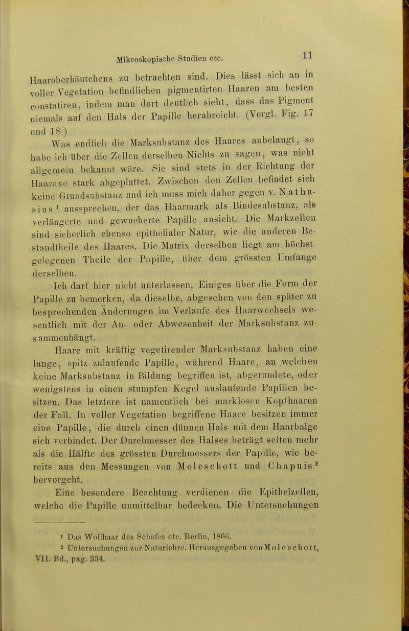 Haaroberhäiitchens zu betrachten sind. Dies lässt sich an in voller Vegetation befindlichen pigmentirten Haaren am besten constatiren, indem man dort deutlich sieht, dass das Pigment niemals auf den Hals der Papille herabreicht. (Vergl. Fig. 17 und 18.) Was endlich die Marksiibstanz des Haares anbelangt, so habe ich über die Zellen derselben Nichts zw sagen, was nicht allgemein bekannt wm-e. Sie sind stets in der Richtung der Haarnxe stark abgeplattet. Zwischen den Zellen befindet sich keine Grundsubstauz und ich muss mich daher gegen v. Nathu- sius* aussprechen, der das Haarmark als Bindesubstanz, als verlängerte und gewucherte Papille ansieht. Die Markzellen sind sicherlich ebenso epithelialer Natur, wie die anderen Be- standtheile des Haares. Die Matrix derselben liegt am höchst- gelegenen Theile der Papille, Uber dem grössten Umfange derselben. Ich darf hier nicht unterlassen. Einiges über die Form der Papille zu bemerken, da dieselbe, abgesehen von den später zu besprechenden Änderungen im Verlaufe des Haarwechsels we- sentlich mit der An- oder Abwesenheit der Marksubstanz zu- sammenhängt. Haare mit kräftig vegetirender Marksubstanz haben eine lange, spitz zulaufende Papille, während Haare, an welchen keine Marksubstanz in Bildung begriffen ist, abgerundete, oder wenigstens in einen stumpfen Kegel auslaufende Papillen be- sitzen. Das letztere ist namentlich bei marklosen Kopfhaaren der Fall. In voller Vegetation begriffene Haare besitzen immer eine Papille, die durch einen dünnen Hals mit dem Haarbalge sieh verbindet. Der Durchmesser des Halses beträgt selten mehr als die Hälfte des grössten Durchmessers der Papille, wie be- reits aus den Messungen von Moleschott und Chapuis'' hervorgeht. Eine besondere Beachtung verdienen die Epithelzellen, welche die Papille unmittelbar bedecken. Die Untersuchungen 1 Das Wollhaar des Schafes etc. Berlin, 18^6. 2 Untersuchungen zur Naturlehre. Herausgegeben von Molescliott,