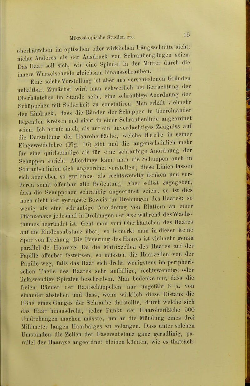 oberhäiitclien im optischen oder wirklichen Längsschnitte sieht, nichts Anderes als der Ausdruck von Schranbengängen seien. Das Haar soll sich, wie eine Spindel in der Mutter durch die innere Wurzelscheide gleichsam hinausschrauben. Eine solche Vorstellung ist aber aus verschiedenen Gründen unhaltbar. Zunächst wird man schwerlich bei Betrachtung der Oberhäutchen im Stande sein, eine schraubige Anordnung der Schüppchen mit Sicherheit zu constatiren. Man erhält vielmehr den Eindruck, dass die Bänder der Schuppen in übereinander lie^-enden Kreisen und nicht in einer Schraubenlinie angeordnet seien. Ich berufe mich, als auf ein unverdächtiges Zeugniss auf die Darstellung der Haaroberfläche, welche He nie in seiner Eiugeweidelehre (Fig. 16) gibt und die augenscheinlich mehr für eine quirlständige als für eine schraubige Anordnung der Schuppen spricht. Allerdings kann man die Schuppen auch in Schraubenlinien sich angeordnet vorstellen; diese Linien lassen sich aber eben so gut links- als rechtswendig denken und ver- lieren somit offenbar alle Bedeutung. Aber selbst zugegeben, dass die Schüppchen schraubig angeordnet seien, so ist dies noch nicht der geringste Beweis für Drehungen des Haares; so wenig als eine schraubige Anordnung von Blättern an einer Pflanzenaxe jedesmal in Drehungen der Axe während desWachs- thumes begründet ist. Geht man vom Oberhäutchen des Haares auf die Rindensubstanz Uber, so bemerkt man in dieser keine Spur von Drehung. Die Faserung des Haares ist vielmehr genau parallel der Haaraxe. Da die Matrixzellen des Haares auf der Papille offenbar festsitzen, so müssten die Haarzellen -von der Papille weg, falls das Haar sich dreht, wenigstens im peripheri- schen Theile des Haares sehr auffällige, rechtswendige oder linkswendige Spiralen beschreiben. Man bedenke nur, dass die freien Ränder der Haarschüppchen nur ungefähr 6 ix. von einander abstehen und dass, wenn wirklich diese Distanz die Höhe eines Ganges der Schraube darstellte, durch welche sich das Haar hinausdreht, jeder Punkt der Haaroberfläche 500 Umdrehungen machen müsstc, um an die Mündung eines drei Millimeter langen Haarbalges zu gelangen. Dass unter solchen Umständen die Zellen der Fasersubstanz ganz geradlinig, pa- rallel der Haaraxe angeordnet bleiben können, wie es thatsäch-