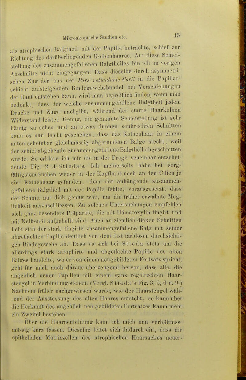 als atrophischen Balgtheil mit der Papille betrachte, schief zur Richtung des darUberliegenden Kolbenhaares. Auf diese Scliief- stelliing- des zusammengefallenen Balgtheiles bin icli im vorigen Abschnitte nicht eingegangen. Dass dieselbe dnrch asymmetri- schen Zug der aus der Pars reticularis Corii in die Papillar- schicht aufsteigenden Bindegewebsbündel bei Verschiebungen der Haut entstehen kann, wird man begreiflich finden, wenn man bedenkt, dass der weiche zusammengefallene i'>algtheil jedem Drucke und Zuge nachgibt, während der starre Haarkolben Widerstand leistet. Genug, die genannte Schiefstellung ist sehr häufig zu seben und an etwas dünnen senkrechten Schnitten kann es nun leicht geschehen, dass das Kolbenhaar in einem unten scheinbar gleiclimässig abgerundeten Balge steckt, weil der schief abgehende zusammengefalleneBalgtheil abgeschnitten wurde. So erkläre ich mir die in der Frage scheinbar entschei- dende Fig. 2 A Stieda's. Ich meinerseits habe bei sorg- fältigstem Suchen weder in der Kopfhaut noch an den Cilien je ein Kolbenhaar gefunden, dem der anhängende zusammen- gefalleneBalgtheil mit der Papille fehlte, vorausgesetzt, dass der Schnitt nur dick genug war, um die früher erwähnte Mög- lichkeit auszuschliessen. Zu solchen Untersuchungen empfehlen sich ganz besonders Präparate, die mit Häniatoxylin tingirt und mit Nelkenöl aufgehellt sind. Auch an ziemlich dicken Schnitten hebt sich der stark tingirte zusammengefallene Balg mit seiner abgeflachten Papille deutlich von dem fast farblosen durchsichti- gen Bindegewebe ab. Dass es sich bei Stieda stets um die allerdings stark atrophirte und abgeflachte Papille des alten Balges handelte, wo er von einem neu gebildeten Fortsatz spricht, geht für mich auch daraus überzeugend hervor, dass alle, die angeblich neuen Papillen mit einem ganz regelrechten Haar- stengel in Verbindung stehen. (Vergl. Stieda's Fig. 3, 5, 6 u. 9.) Nachdem früher nachgewiesen wurde, wie der Ilaarstengel wäh- rend der Ausstossung des alten Haares entsteht, so kann über die Herkunft des angeblich neu gebildeten Fortsatzes kaum mehr ein Zweifel bestehen. Über die Haarneubildung kann ich mich nun verhältniss- mässig kurz fassen. Dieselbe leitet sich dadurch ein, dass die epithelialen Matrixzellen des atrophischen Flaarsackes neuer-