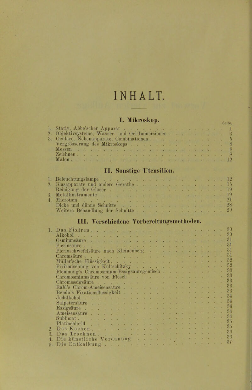 INHALT. I. Mikroskop. 1. Stativ, Abbe’scher Apparat 1 2. Objektivsysteme, Wasser- und Oel-Immersionen 3 3. Oculare, Nebenapparate, Combinationen 5 Yergrösserung des Mikroskops 8 Messen 8 Zeichnen 8 Malen .... 12 II. Sonstige Utensilien. 1. Beleuchtungslampe . 2. Glasapparate und andere Geräthe . . . Reinigung der Gläser 3. Metallinstrumente . . . 4. Microtom . . • Dicke und dünne Schnitte Weitere Behandlung- der Schnitte III. Verschiedene Vorhereitungsinethoden. 1. Das Fixiren Alkohol . . Osmiumsäure .... Picrinsäure Picrinschwefelsäure nach Kleinenberg Chromsäure Müller’sche Flüssigkeit .... . . Fixirmischung von Kultschitzky • Flemming’s Chromosmium-Essigsäuregemisch Chromosmiumsäure von Flesch Chromessigsäure Rabl’s Chrom-Ameisensäure ......... Benda’s Fixationsflüssigkeit Jodalkohol Salpetersäure Essigsäure Ameisensäure Sublimat Platinchlorid 2. Das Kochen 3. Das Trocknen 4. Die künstliche Verdauung • • • • 5. Die Entkalkung * 12 15 1!) 10 21 28 29 30 30 31 31 31 31 32 32 33 33 33 33 33 34 34 34 34 34 35 35 36 3(1 37