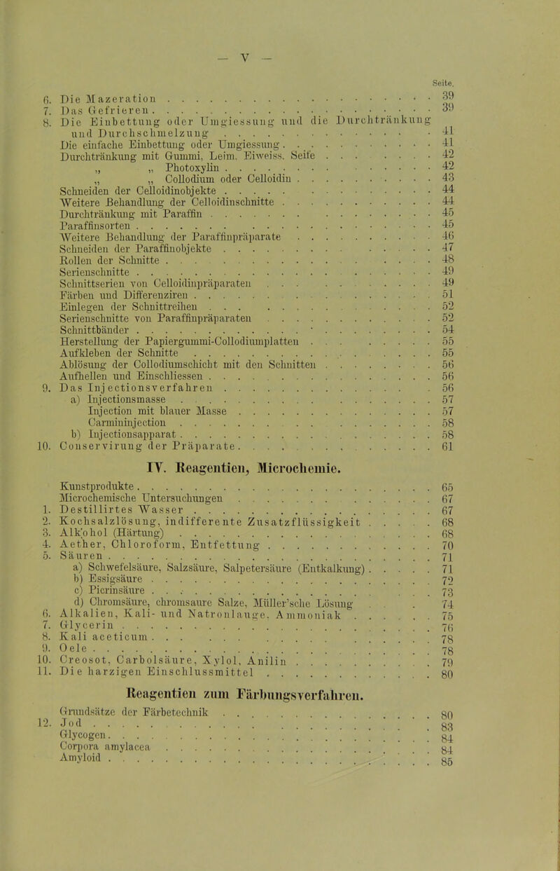 Seite. 39 39 fi. Die Mazeration 7. Das Gefrieren • • 8. Die Einbettung oder Umgiessung und die Durehtränkung und Durchschmelzung . di Die einfache Einbettung oder Umgiessung. . dl Durchtränkung mit Gummi, Leim, Eiweiss. Seife ... . ... 42 „ „ Photoxylin 42 „ „ Collodium oder Celloidiu 43 Schneiden der Celloidinobjekte 44 Weitere Behandlung der Celloidinschnitte 44 Durchtränkung mit Paraffin 45 Paraffinsorten 45 Weitere Behandlung der Paraffinpräparate 46 Schneiden der Paraffin Objekte 47 Rollen der Schnitte ... .... 48 Serienschnitte 49 Schnittserien von Celloidinpräparaten ... 49 Färben und Differenziren 51 Einlegen der Schnittreihen ... 52 Serienschnitte von Paraffinpräparaten 52 Schnittbänder * 54 Herstellung der Papiergummi-Collodiumplatteu ... 55 Aufkleben der Schnitte 55 Ablösung der Collodiumschicht mit den Schnitten 56 Aufhellen und Einschliessen 56 9. Das Inj ectionsverfahren .56 a) Injectionsmasse 57 Injection mit blauer Masse 57 Carmininjection 58 b) Injectionsapparat 58 10. Conservirung der Präparate. 61 IY. Reagentieii, Mierocliemie. Kunstprodukte Microchemische Untersuchungen 1. Destillirtes Wasser 2. Kochsalzlösung, indifferente Zusatzflüssigkeit . . . . 3. Alk'ohol (Härtung) 4. Aether, Chloroform, Entfettung 5. Säuren a) Schwefelsäure, Salzsäure, Salpetersäure (Entkalkung) . . . . b) Essigsäure c) Picrinsäure . . d) Chromsäure, chromsaure Salze, Müller’sche Lösung 6. Alkalien, Kali- und Natronlauge, Ammoniak 7. Glycerin ( 8. K a 1 i a c e t i c u m . . . . . . 9. Gele 10. Creosot, Carbolsäure, Xylol, Anilin 11. Di e harzigen Einschlussmittel Reagentien zum Färbungsverfahren. Grundsätze der Färbetechnik . . 12. Jod Glycogen * Corpora amylacea Amyloid 65 67 67 68 68 70 71 71 72 73 74 75 76 78 78 79 80 80 83 84 84 85