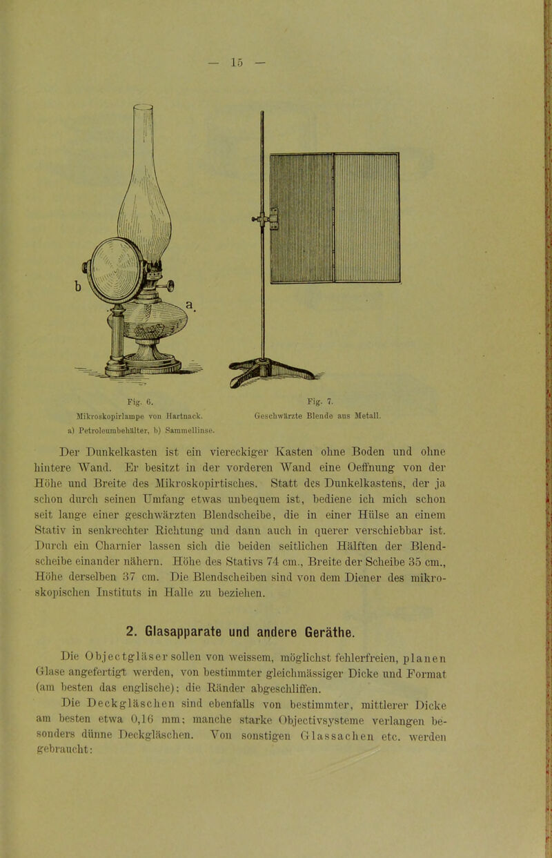 Mikroskopirlampe von Hartnack, a) Petroleumbehälter, b) Sammellinse. Geschwärzte Blende aus Metall. Der Dunkelkasten ist ein viereckiger Kasten ohne Boden und ohne hintere Wand. Er besitzt in der vorderen Wand eine Oeffnung von der Höhe und Breite des Mikroskopirtisclies. Statt des Dunkelkastens, der ja schon durcii seinen Umfang etwas unbequem ist, bediene ich mich schon seit lange einer geschwärzten Blendscheibe, die in einer Hülse an einem Stativ in senkrechter Richtung und dann auch in querer verschiebbar ist. Durch ein Charnier lassen sich die beiden seitlichen Hälften der Blend- scheibe einander nähern. Höhe des Stativs 74 cm., Breite der Scheibe 35 cm., Höhe derselben 37 cm. Die Blendscheiben sind von dem Diener des mikro- skopischen Instituts in Halle zu beziehen. 2. Glasapparate und andere Geräthe. Die Objectgläser sollen von weissem, möglichst fehlerfreien, planen Glase angefertigt werden, von bestimmter gleichmässiger Dicke und Format (am besten das englische); die Ränder abgeschliffen. Die Deckgläschen sind ebenfalls von bestimmter, mittlerer Dicke am besten etwa 0,16 mm; manche starke Objectivsysteme verlangen be- sonders dünne Deckgläschen. Von sonstigen Glas Sachen etc. werden gebraucht: