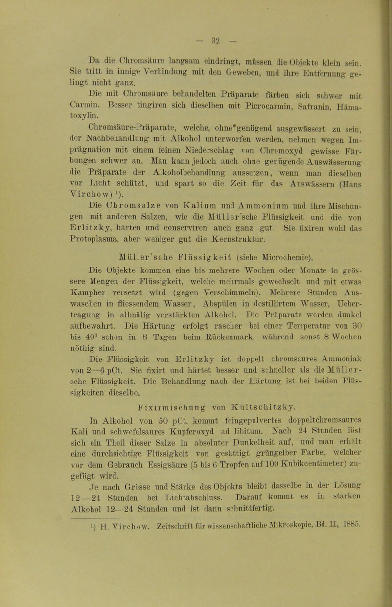 Du die ( hromsäure langsam eindringt, müssen die Objekte klein sein. Sie tritt in innige Verbindung mit den Geweben, und ihre Entfernung ge- lingt nicht ganz. Die mit Chromsäure behandelten Präparate färben sich schwer mit Carmin. Besser tingiren sich dieselben mit Picrocarmin, Safranin, Häma- toxylin. Chromsäure-Präparate, welche, ohne*genügend ausgewässert zu sein, der Nachbehandlung mit Alkohol unterworfen werden, nehmen wegen Im- prägnation mit einem feinen Niederschlag von Chromoxyd gewisse Fär- bungen schwer an. Man kann jedoch auch ohne genügende Auswässerung die Präparate der Alkoholbehandlung anssetzen, wenn man dieselben vor Licht schützt, und spart so die Zeit für das Auswässern (Hans Virchow) '). Die Chromsalze von Kalium und Ammonium und ihre Mischun- gen mit anderen Salzen, wie die Müller’sche Flüssigkeit und die von Erlitzky, härten und conserviren auch ganz gut. Sie fixiren wohl das Protoplasma, aber weniger gut die Kernstruktur. Müller’sclie Flüssigkeit (siehe Microchemie). Die Objekte kommen eine bis mehrere Wochen oder Monate in grös- sere Mengen der Flüssigkeit, welche mehrmals gewechselt und mit etwas Kamplier versetzt wird (gegen Verschimmeln). Mehrere Stunden Aus- waschen in fliessendem Wasser, Abspiilen in destillirtem Wasser, Ueber- tragung in allmälig verstärkten Alkohol. Die Präparate werden dunkel aufbewahrt. Die Härtung erfolgt rascher bei einer Temperatur von 30 bis 40u schon in 8 Tagen beim Rückenmark, während sonst 8AVoclien nöthig sind. Die Flüssigkeit von Erlitzky ist doppelt chromsaures Ammoniak von 2—6 pCt. Sie fixirt und härtet besser und schneller als die Müll er- sehe Flüssigkeit. Die Behandlung nach der Härtung ist bei beiden Flüs- sigkeiten dieselbe. Fixinnischung von Kultschitzky. In Alkohol von 50 pCt. kommt feingepulvertes doppeltchromsaures Kali und schwefelsaures Kupferoxyd ad libitum. Nach 24 Stunden löst sich ein Theil dieser Salze in absoluter Dunkelheit auf, und man erhält eine durchsichtige Flüssigkeit von gesättigt grüngelber Farbe, welcher vor dem Gebrauch Essigsäure (5 bis 0 Tropfen auf 100 Kubikcentimeter) zu- gefügt wird. Je nach Grösse und Stärke des Objekts bleibt dasselbe in der Lösung 12 — 24 Stunden bei Lichtabschluss. Darauf kommt es in starken Alkohol 12—24 Stunden und ist dann schnittfertig. l) H. Virchow. Zeitschrift für wissenschaftliche Mikroskopie, Bd. II, 1885.