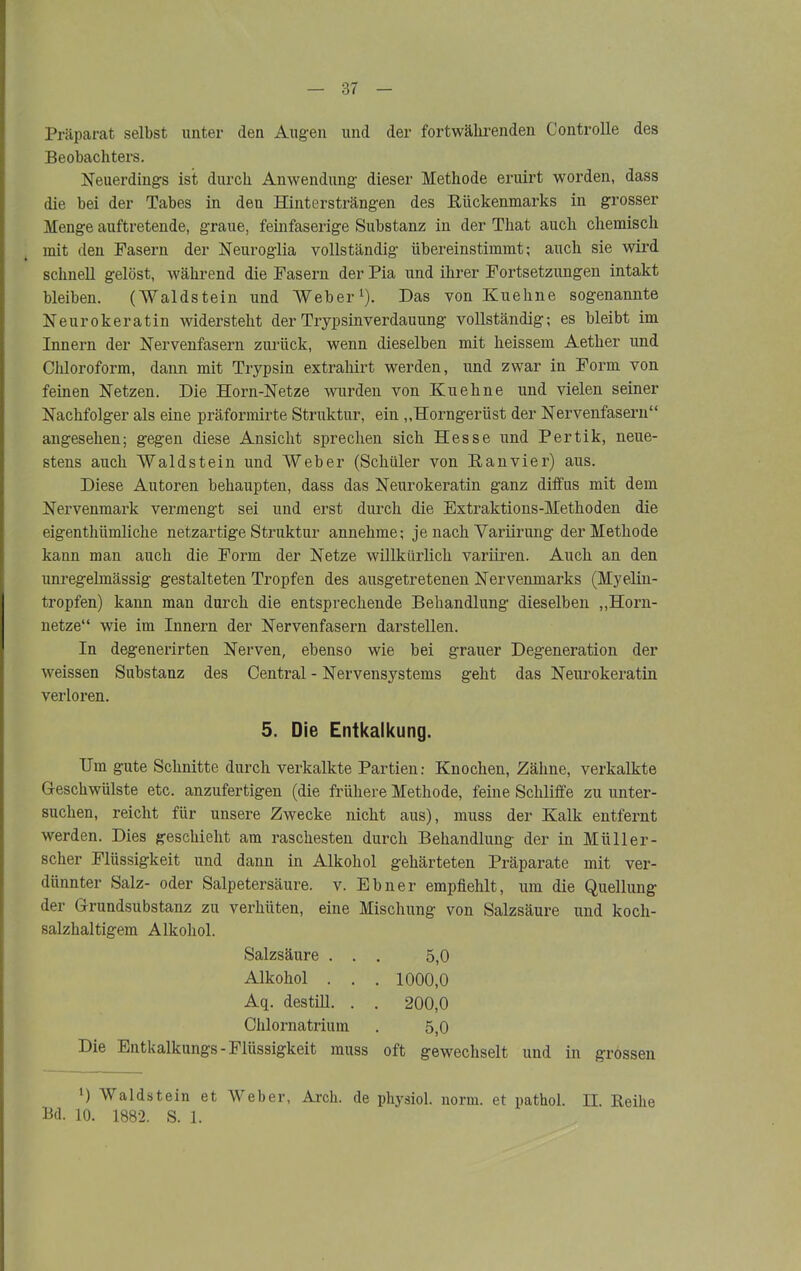 Präparat selbst unter den Augen und der fortwährenden Controlle des Beobachters. Neuerdings ist durch Anwendung dieser Methode eruirt worden, dass die bei der Tabes in den Hintersträngen des Bückenmarks in grosser Menge auftretende, graue, feinfaserige Substanz in der That auch chemisch mit den Fasern der Neuroglia vollständig übereinstimmt; auch sie wird schnell gelöst, während die Fasern der Pia und ihrer Fortsetzungen intakt bleiben. (Waldstein und Weber1). Das von Kuehne sogenannte Neurokeratin widersteht der Trypsinverdauung vollständig; es bleibt im Innern der Nervenfasern zurück, wenn dieselben mit heissem Aether und Chloroform, dann mit Trypsin extrahirt werden, und zwar in Form von feinen Netzen. Die Horn-Netze wurden von Kuehne und vielen seiner Nachfolger als eine präformirte Struktur, ein ,,Horngerüst der Nervenfasern“ angesehen; gegen diese Ansicht sprechen sich Hesse und Pertik, neue- stens auch Waldstein und Weber (Schüler von Banvier) aus. Diese Autoren behaupten, dass das Neurokeratin ganz diffus mit dem Nervenmark vermengt sei und erst durch die Extraktions-Methoden die eigenthiimliche netzartige Struktur annehme; je nach Variirung der Methode kann man auch die Form der Netze willkürlich variiren. Auch an den unregelmässig gestalteten Tropfen des ausgetretenen Nervenmarks (Myelin- tropfen) kann man durch die entsprechende Behandlung dieselben „Horn- netze“ wie im Innern der Nervenfasern darstellen. In degenerirten Nerven, ebenso wie bei grauer Degeneration der weissen Substanz des Central - Nervensystems geht das Neurokeratin verloren. 5. Die Entkalkung. Um gute Schnitte durch verkalkte Partien; Knochen, Zähne, verkalkte Geschwülste etc. anzufertigen (die frühere Methode, feine Schliffe zu unter- suchen, reicht für unsere Zwecke nicht aus), muss der Kalk entfernt werden. Dies geschieht am raschesten durch Behandlung der in Müller- scher Flüssigkeit und dann in Alkohol gehärteten Präparate mit ver- dünnter Salz- oder Salpetersäure, v. Ebner empfiehlt, um die Quellung der Grundsubstanz zu verhüten, eine Mischung von Salzsäure und koch- salzhaltigem Alkohol. Salzsäure ... 5,0 Alkohol . . . 1000,0 Aq. des tili. . . 200,0 Chlornatrium . 5,0 Die Entkalkungs-Flüssigkeit muss oft gewechselt und in grossen ’) Waldstein et Weber, Arch. de physiol. norm, et pathol. II. Beihe Kl. 10. 1882. S. 1.