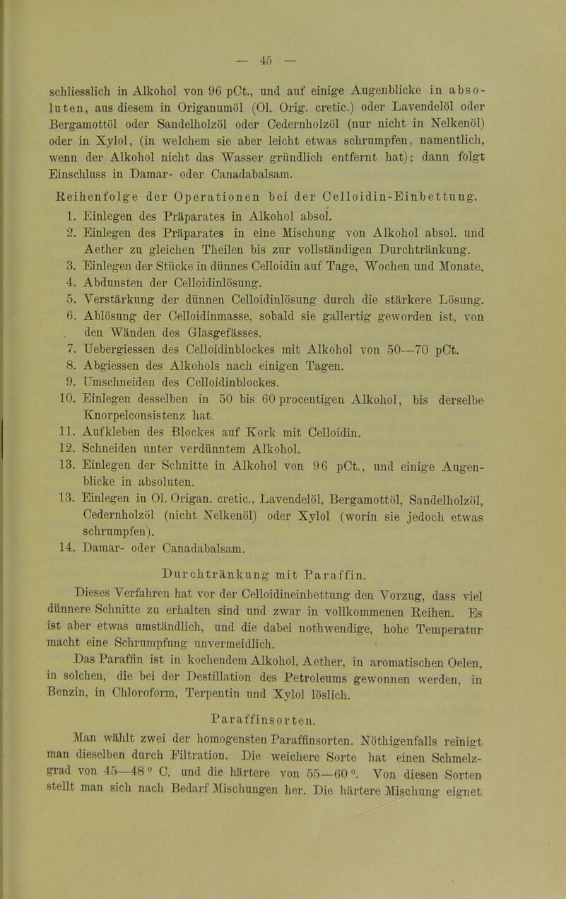 schliesslich in Alkohol von 96 pCt., und auf einige Augenblicke in abso- luten, aus diesem in Origanumöl (01. Orig, cretic.) oder Lavendelöl oder Bergamottöl oder Sandelliolzöl oder Cedernholzöl (nur nicht in Nelkenöl) oder in Xylol, (in welchem sie aber leicht etwas schrumpfen, namentlich, wenn der Alkohol nicht das Wasser gründlich entfernt hat); dann folgt Einschluss in Damar- oder Canadabalsam. Reihenfolge der Operationen bei der Celloidin-Einbettung. / 1. Einlegen des Präparates in Alkohol absol. 2. Einlegen des Präparates in eine Mischung von Alkohol absol. und Aether zu gleichen Theilen bis zur vollständigen Durchtränkung. 3. Einlegen der Stücke in dünnes Celloidin auf Tage, Wochen und Monate. 4. Abdunsten der Celloidinlösung. 5. Verstärkung der dünnen Celloidinlösung durch die stärkere Lösung. 6. Ablösung der Celloidinmasse, sobald sie gallertig geworden ist, von den Wänden des Glasgefässes. 7. Uebergiessen des Celloidinblockes mit Alkohol von 50—70 pCt. 8. Abgiessen des Alkohols nach einigen Tagen. 9. Umschneiden des Celloidinblockes. 10. Einlegen desselben in 50 bis 60 procentigen Alkohol, bis derselbe Knorpelconsistenz hat. 11. Aufkleben des Blockes auf Kork mit Celloidin. 12. Schneiden unter verdünntem Alkohol. 13. Einlegen der Schnitte in Alkohol von 96 pCt., und einige Augen- blicke in absoluten. 13. Einlegen in 01. Origan. cretic., Lavendelöl, Bergamottöl, Sandelholzöl, Cedernholzöl (nicht Nelkenöl) oder Xylol (worin sie jedoch etwas schrumpfen). 14. Damar- oder Canadabalsam. Durchtränkung mit Paraffin. Dieses Verfahren hat vor der Celloidineinbettung den Vorzug, dass viel dünnere Schnitte zu erhalten sind und zwar in vollkommenen Reihen. Es ist aber etwas umständlich, und die dabei nothwendige, hohe Temperatur macht eine Schrumpfung unvermeidlich. Das Paraffin ist in kochendem Alkohol, Aether, in aromatischen Oelen, in solchen, die bei der Destillation des Petroleums gewonnen werden, in Benzin, in Chloroform, Terpentin und Xylol löslich. Paraffinsorten. Man wählt zwei der homogensten Paraffinsorten. Nötigenfalls reinigt man dieselben durch Filtration. Die weichere Sorte hat einen Schmelz- grad von 45—48° C. und die härtere von 55—60°. Von diesen Sorten stellt man sich nach Bedarf Mischungen her. Die härtere Mischung eignet