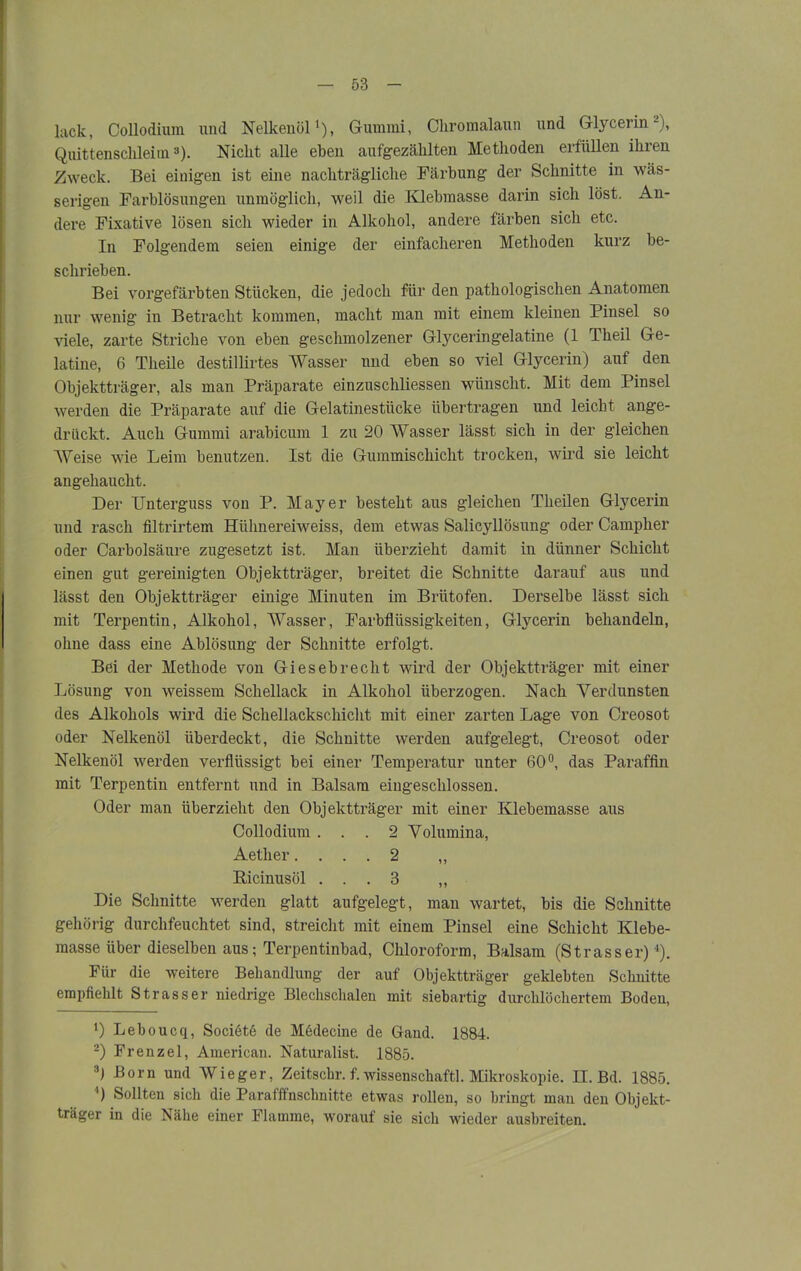 lack, Collodium und Nelkenöl1), Gummi, Chromalaun und Glycerin2), Quittenschleim3). Nicht alle eben aufgezählten Methoden erfüllen ihren Zweck. Bei einigen ist eine nachträgliche Färbung der Schnitte in wäs- serigen Farblösungen unmöglich, weil die Klebmasse darin sich löst. An- dere Fixative lösen sich wieder in Alkohol, andere färben sich etc. In Folgendem seien einige der einfacheren Methoden kurz be- schrieben. Bei vorgefärbten Stücken, die jedoch für den pathologischen Anatomen nur wenig in Betracht kommen, macht man mit einem kleinen Pinsel so viele, zarte Striche von eben geschmolzener Glyceringelatine (1 Theil Ge- latine, 6 Theile destillirtes Wasser und eben so viel Glycerin) auf den Objektträger, als man Präparate einzuschliessen wünscht. Mit dem Pinsel werden die Präparate auf die Gelatinestücke übertragen und leicht ange- drückt. Auch Gummi arabicum 1 zu 20 Wasser lässt sich in der gleichen Weise wie Leim benutzen. Ist die Gummischicht trocken, wird sie leicht angehaucht. Der Unterguss von P. Mayer besteht aus gleichen Theilen Glycerin und rasch filtrirtem Hiilmereiweiss, dem etwas Salicyllösung oder Campher oder Carbolsäure zugesetzt ist. Man überzieht damit in dünner Schicht einen gut gereinigten Objektträger, breitet die Schnitte darauf aus und lässt den Objektträger einige Minuten im Brütofen. Derselbe lässt sich mit Terpentin, Alkohol, Wasser, Farbfliissigkeiten, Glycerin behandeln, ohne dass eine Ablösung der Schnitte erfolgt. Bei der Methode von Giesebrecht wird der Objektträger mit einer Lösung von weissem Schellack in Alkohol überzogen. Nach Verdunsten des Alkohols wird die Schellackschicht mit einer zarten Lage von Creosot oder Nelkenöl überdeckt, die Schnitte werden aufgelegt, Creosot oder Nelkenöl werden verflüssigt bei einer Temperatur unter 60°, das Paraffin mit Terpentin entfernt und in Balsam eingeschlossen. Oder man überzieht den Objektträger mit einer Klebemasse aus Collodium ... 2 Volumina, Aether.... 2 „ Bicinusöl ... 3 ,, Die Schnitte werden glatt aufgelegt, man wartet, bis die Schnitte gehörig durchfeuchtet sind, streicht mit einem Pinsel eine Schicht Klebe- masse über dieselben aus; Terpentinbad, Chloroform, Balsam (Strasser)4). Für die weitere Behandlung der auf Objektträger geklebten Schnitte empfiehlt Strasser niedrige Blechschalen mit siebartig durchlöchertem Boden, !) Leboucq, Sociötö de Medecine de Gand. 1884. 2) Frenzei, American. Naturalist. 1885. 3) Born und Wieger, Zeitschr. f. wissenscliaftl. Mikroskopie. II. Bd. 1885. 4) Sollten sich die Parafffnsclmitte etwas rollen, so bringt man den Objekt- träger in die Ixähe einer Flamme, worauf sie sich wieder ausbreiten.