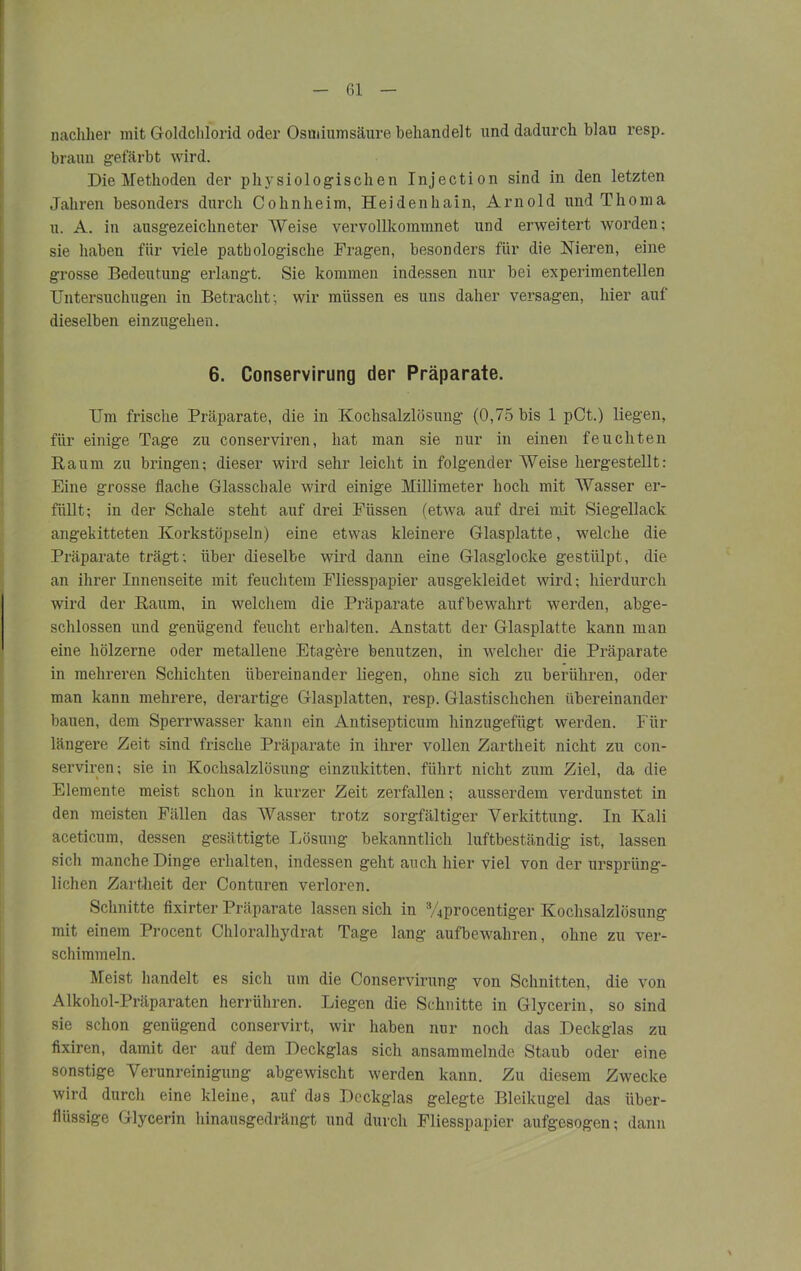 nachher mit Goldchlorid oder Ostuiumsäure behandelt und dadurch blau resp. braun gefärbt wird. Die Methoden der physiologischen Injection sind in den letzten Jahren besonders durch Cohnheim, Heidenhain, Arnold und Thoma u. A. in ausgezeichneter Weise vervollkommnet und erweitert worden; sie haben für viele pathologische Fragen, besonders für die Nieren, eine grosse Bedeutung erlangt. Sie kommen indessen nur bei experimentellen TJntersuchugen in Betracht; wir müssen es uns daher versagen, hier auf dieselben einzugehen. 6. Conservirung der Präparate. Um frische Präparate, die in Kochsalzlösung (0,75 bis 1 pCt.) liegen, für einige Tage zu conserviren, hat man sie nur in einen feuchten Raum zu bringen; dieser wird sehr leicht in folgender Weise hergestellt: Eine grosse flache Glasschale wird einige Millimeter hoch mit Wasser er- füllt; in der Schale steht auf drei Füssen (etwa auf drei mit Siegellack angekitteten Korkstöpseln) eine etwas kleinere Glasplatte, welche die Präparate trägt; über dieselbe wird dann eine Glasglocke gestülpt, die an ihrer Innenseite mit feuchtem Fliesspapier ausgekleidet wird; hierdurch wird der Raum, in welchem die Präparate aufbewahrt werden, abge- schlossen und genügend feucht erhalten. Anstatt der Glasplatte kann man eine hölzerne oder metallene Etagere benutzen, in welcher die Präparate in mehreren Schichten übereinander liegen, ohne sich zu berühren, oder man kann mehrere, derartige Glasplatten, resp. Glastischchen übereinander bauen, dem Sperrwasser kann ein Antisepticum hinzugefügt werden. Für längere Zeit sind frische Präparate in ihrer vollen Zartheit nicht zu con- serviren; sie in Kochsalzlösung einzukitten, führt nicht zum Ziel, da die Elemente meist schon in kurzer Zeit zerfallen; ausserdem verdunstet in den meisten Fällen das Wasser trotz sorgfältiger Verkittung. In Kali aceticum, dessen gesättigte Lösung bekanntlich luftbeständig ist, lassen sich manche Dinge erhalten, indessen geht auch hier viel von der ursprüng- lichen Zartheit der Conturen verloren. Schnitte fixirter Präparate lassen sich in 3/4procentiger Kochsalzlösung mit einem Procent Chloralhydrat Tage lang aufbewahren, ohne zu ver- schimmeln. Meist handelt es sich um die Conservirung von Schnitten, die von Alkohol-Präparaten herrühren. Liegen die Schnitte in Glycerin, so sind sie schon genügend conservirt, wir haben nur noch das Deckglas zu fixiren, damit der auf dem Deckglas sich ansammelnde Staub oder eine sonstige Verunreinigung abgewischt werden kann. Zu diesem Zwecke wird durch eine kleine, auf das Deckglas gelegte Bleikugel das über- flüssige Glycerin hinausgedrängt und durch Fliesspapier aufgesogen; dann