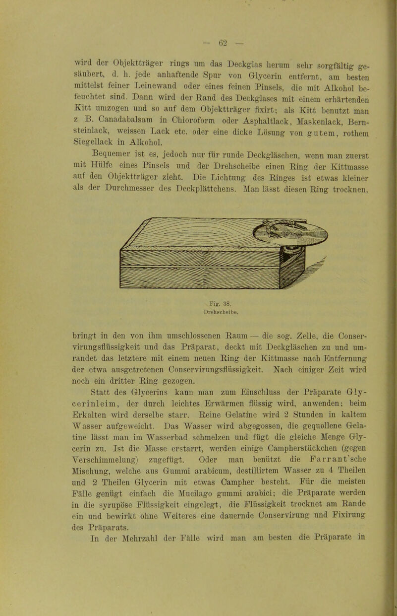 wild der Objektträger rings um das Deckglas herum sehr sorgfältig ge- säubert, d. h. jede anhaftende Spur von Glycerin entfernt, am besten mittelst feiner Leinewand oder eines feinen Pinsels, die mit Alkohol be- feuchtet sind. Dann wird der Rand des Deckglases mit einem erhärtenden Kitt umzogen und so auf dem Objektträger fixirt; als Kitt benutzt man z B. Canadabalsam in Chloroform oder Asphaltlack, Maskenlack, Bern- steinlack, weissen Lack etc. oder eine dicke Lösung von gutem, rothem Siegellack in Alkohol. Bequemer ist es, jedoch nur für runde Deckgläschen, wenn man zuerst mit Hülfe eines Pinsels und der Drehscheibe einen Ring der Kittmasse aut den Objektträger zieht. Die Lichtung des Ringes ist etwas kleiner als der Durchmesser des Deckplättchens. Man lässt diesen Ring trocknen, Fig. 38. Drehscheibe. bringt in den von ihm umschlossenen Raum — die sog. Zelle, die Conser- virungsfliissigkeit und das Präparat, deckt mit Deckgläschen zu und um- randet das letztere mit einem neuen Ring der Kittmasse nach Entfernung der etwa ausgetretenen Conservirungsfliissigkeit. Nach einiger Zeit wird noch ein dritter Ring gezogen. Statt des Glycerins kann man zum Einschluss der Präparate Gly- cerinleim, der durch leichtes Erwärmen flüssig wird, anwenden; beim Erkalten wird derselbe starr. Reine Gelatine wird 2 Stunden in kaltem Wasser aufgeweicht. Das Wasser wird abgegossen, die gequollene Gela- tine lässt man im Wasserbad schmelzen und fügt die gleiche Menge Gly- cerin zu. Ist die Masse erstarrt, werden einige Campherstiickchen (gegen Verschimmelung) zugefügt. Oder man benützt die Farrant’sche Mischung, welche aus Gummi arabicum, destillirtem Wasser zu 4 Theilen und 2 Theilen Glycerin mit etwas Campher besteht. Für die meisten Fälle genügt einfach die Mucilago gummi arabici; die Präparate werden in die syrupöse Flüssigkeit eingelegt, die Flüssigkeit trocknet am Rande ein und bewirkt ohne Weiteres eine dauernde Conservirung und Fixirung des Präparats. In der Mehrzahl der Fälle wird man am besten die Präparate in