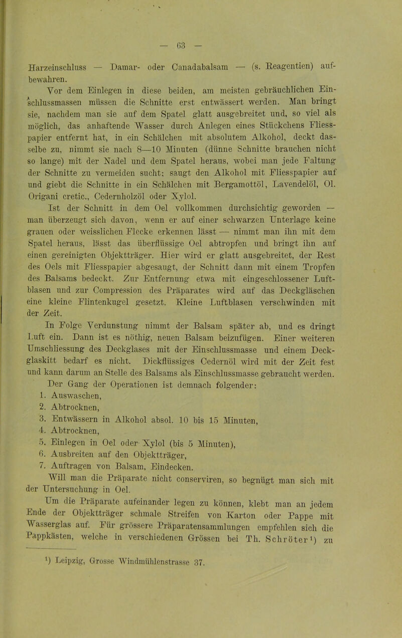 Harzeinschluss — Damar- oder Canadabalsam — (s. Reagentien) auf- bewahren. Vor dem Einlegen in diese beiden, am meisten gebräuchlichen Ein- schlussmassen müssen die Schnitte erst entwässert werden. Man bringt sie, nachdem man sie auf dem Spatel glatt ausgebreitet und, so viel als möglich, das anhaftende Wasser durch Anlegen eines Stückchens Fliess- papier entfernt hat, in ein Schälchen mit absolutem Alkohol, deckt das- selbe zu, nimmt sie nach 8—10 Minuten (dünne Schnitte brauchen nicht so lange) mit der Nadel und dem Spatel heraus, wobei man jede Faltung der Schnitte zu vermeiden sucht; saugt den Alkohol mit Fliesspapier auf und giebt die Schnitte in ein Schälchen mit Bergamottöl, Lavendelöl, 01. Origani cretic., Cedernholzöl oder Xylol. Ist der Schnitt in dem Oel vollkommen durchsichtig geworden — man überzeugt sich davon, wenn er auf einer schwarzen Unterlage keine grauen oder weisslichen Flecke erkennen lässt — nimmt man ihn mit dem Spatel heraus, lässt das überflüssige Oel abtropfen und bringt ihn auf einen gereinigten Objektträger. Hier wird er glatt ausgebreitet, der Rest des Oels mit Fliesspapier abgesaugt, der Schnitt dann mit einem Tropfen des Balsams bedeckt. Zur Entfernung etwa mit eingeschlossener Luft- blasen und zur Compression des Präparates wird auf das Deckgläschen eine kleine Flintenkugel gesetzt. Kleine Luftblasen verschwinden mit der Zeit. In Folge Verdunstung nimmt der Balsam später ab, und es dringt Luft ein. Dann ist es nöthig, neuen Balsam beizufügen. Einer weiteren Umschliessung des Deckglases mit der Einschlussmasse und einem Deck- glaskitt bedarf es nicht. Dickflüssiges Cedernöl wird mit der Zeit fest und kann darum an Stelle des Balsams als Einschlnssmasse gebraucht werden. Der Gang der Operationen ist demnach folgender; 1. Auswaschen, 2. Ab trocknen, 3. Entwässern in Alkohol absol. 10 bis 15 Minuten, 4. Abtrocknen, 5. Einlegen in Oel oder Xylol (bis 5 Minuten), 6. Ausbreiten auf den Objektträger, 7. Aufträgen von Balsam, Eindecken. Will man die Präparate nicht conserviren, so begnügt man sich mit der Untersuchung in Oel. Um die Präparate aufeinander legen zu können, klebt man an jedem Ende der Objektträger schmale Streifen von Karton oder Pappe mit Wasserglas auf. Für grössere Präparatensammlungen empfehlen sich die Pappkästen, welche in verschiedenen Grössen bei Th. Schröter1) zu l) Leipzig, Grosse Windmühlenstrasse 37.