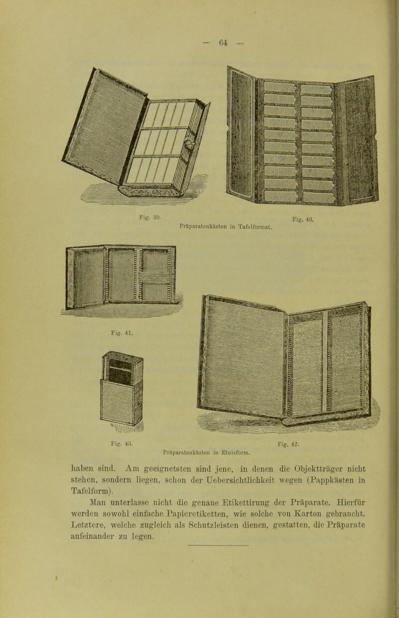 Fig. 39. Präparatenkästen in Tafelformat. Fig. 40. Fig. 43. PrliparatenkHsten in Etuisform. Fig. 42. haben sind. Am geeignetsten sind jene, in denen die Objektträger nicht stehen, sondern liegen, schon der Uebersichtlicbkeit wegen (Pappkästen in Tafelform). Man unterlasse nicht die genaue Etikettirung der Präparate. Hierfür werden sowohl einfache Papieretiketten, wie solche von Karton gebraucht. Letztere, welche zugleich als Schutzleisten dienen, gestatten, die Präparate aufeinander zu legen.